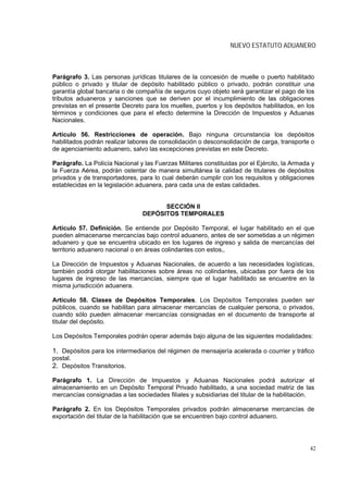 NUEVO ESTATUTO ADUANERO



Parágrafo 3. Las personas jurídicas titulares de la concesión de muelle o puerto habilitado
público o privado y titular de depósito habilitado público o privado, podrán constituir una
garantía global bancaria o de compañía de seguros cuyo objeto será garantizar el pago de los
tributos aduaneros y sanciones que se deriven por el incumplimiento de las obligaciones
previstas en el presente Decreto para los muelles, puertos y los depósitos habilitados, en los
términos y condiciones que para el efecto determine la Dirección de Impuestos y Aduanas
Nacionales.

Artículo 56. Restricciones de operación. Bajo ninguna circunstancia los depósitos
habilitados podrán realizar labores de consolidación o desconsolidación de carga, transporte o
de agenciamiento aduanero, salvo las excepciones previstas en este Decreto.

Parágrafo. La Policía Nacional y las Fuerzas Militares constituidas por el Ejército, la Armada y
la Fuerza Aérea, podrán ostentar de manera simultánea la calidad de titulares de depósitos
privados y de transportadores, para lo cual deberán cumplir con los requisitos y obligaciones
establecidas en la legislación aduanera, para cada una de estas calidades.


                                       SECCIÓN II
                                 DEPÓSITOS TEMPORALES

Artículo 57. Definición. Se entiende por Depósito Temporal, el lugar habilitado en el que
pueden almacenarse mercancías bajo control aduanero, antes de ser sometidas a un régimen
aduanero y que se encuentra ubicado en los lugares de ingreso y salida de mercancías del
territorio aduanero nacional o en áreas colindantes con estos,.

La Dirección de Impuestos y Aduanas Nacionales, de acuerdo a las necesidades logísticas,
también podrá otorgar habilitaciones sobre áreas no colindantes, ubicadas por fuera de los
lugares de ingreso de las mercancías, siempre que el lugar habilitado se encuentre en la
misma jurisdicción aduanera.

Artículo 58. Clases de Depósitos Temporales. Los Depósitos Temporales pueden ser
públicos, cuando se habilitan para almacenar mercancías de cualquier persona, o privados,
cuando sólo pueden almacenar mercancías consignadas en el documento de transporte al
titular del depósito.

Los Depósitos Temporales podrán operar además bajo alguna de las siguientes modalidades:

1. Depósitos para los intermediarios del régimen de mensajería acelerada o courrier y tráfico
postal.
2. Depósitos Transitorios.

Parágrafo 1. La Dirección de Impuestos y Aduanas Nacionales podrá autorizar el
almacenamiento en un Depósito Temporal Privado habilitado, a una sociedad matriz de las
mercancías consignadas a las sociedades filiales y subsidiarias del titular de la habilitación.

Parágrafo 2. En los Depósitos Temporales privados podrán almacenarse mercancías de
exportación del titular de la habilitación que se encuentren bajo control aduanero.




                                                                                              42
 