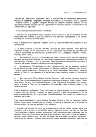 NUEVO ESTATUTO ADUANERO


Artículo 59. Requisitos especiales para la habilitación de Depósitos Temporales
Públicos o Depósitos Temporales Privados. Para obtener la habilitación como de Depósito
Temporal Público o Depósito Temporal Privado se deberán acreditar, además de los
requisitos generales previstos para los Operadores de Comercio Exterior en el artículo 14 de
este Decreto, los siguientes:

1. Ser persona jurídica debidamente constituida;

2. Acreditar que el patrimonio líquido poseído por la sociedad a 31 de diciembre del año
inmediatamente anterior, o que el patrimonio neto contable, corresponde a los valores
mínimos que se indican a continuación:

Para la habilitación de Depósito Temporal Público y según la cobertura geográfica de sus
operaciones:

a. De ciento cuarenta y seis mil (146.000) Unidades de Valor Tributario - UVT, para los
depósitos ubicados en las jurisdicciones de las Direcciones Seccionales de Impuestos y/o
Aduanas Nacionales de Barranquilla, Buenaventura, Cali, Cartagena, Medellín, Pereira,
Bogotá y Santa Marta;
b)     De ciento dos mil (102.000) Unidades de Valor Tributario- UVT, para los depósitos
ubicados en las jurisdicciones de las Direcciones Seccionales de Impuestos y/o Aduanas de
Bucaramanga, Cartago, Cúcuta y Manizales; según lo señale la Dirección de Impuestos y
Aduanas Nacionales, mediante resolución de carácter general;
c)      De siete mil (7.000) Unidades de Valor Tributario - UVT, para los depósitos ubicados
en las Direcciones Seccionales de Impuestos y/o Aduanas de Maicao, Riohacha, San Andrés,
Tumaco, Urabá, Valledupar y Pamplona, y las demás Direcciones Seccionales, según lo
señale, la Dirección de Impuestos y Aduanas Nacionales, mediante resolución de carácter
general y,

d)     De cuatro mil (4.000) Unidades de Valor Tributario - UVT, para los depósitos ubicados
en las Direcciones Seccionales de Impuestos y/o Aduanas de Arauca, Inírida, Leticia, Puerto
Asís, Puerto Carreño, San José del Guaviare, Yopal y las demás Direcciones Seccionales,
según lo señale la Dirección de Impuestos y Aduanas Nacionales, mediante resolución de
carácter general.

Para la habilitación de Depósito Temporal Privado, se deberá acreditar un monto equivalente
a ciento dos mil (102.000) Unidades de Valor Tributario - UVT, sin consideración de su
cobertura geográfica en las jurisdicciones de las Direcciones Seccionales de Impuestos y/o
Aduanas Nacionales.

Para obtener la habilitación como Depósito Temporal Público, el 50% del patrimonio líquido
exigido deberá estar representado en activos vinculados al ejercicio de la actividad de
almacenamiento de mercancías bajo control aduanero.

3. Acreditar que el área útil plana de almacenamiento que se solicita habilitar, tiene una
extensión igual o superior a mil (1.000) metros cuadrados, cuando se trate de Depósito
Temporal Público o igual o superior a quinientos (500) metros cuadrados cuando se trate de
Depósito Temporal Privado y que las características técnicas de construcción de las bodegas,
tanques, patios, oficinas, silos y las vías de acceso son adecuados para el tipo, naturaleza,
características, volumen y peso de las mercancías que se pretenden almacenar, salvo que se


                                                                                           43
 