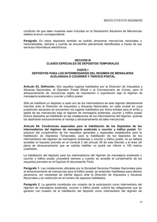 NUEVO ESTATUTO ADUANERO


condición de que tales muestras sean incluidas en la Declaración Aduanera de Mercancías
relativa al envío correspondiente.

Parágrafo. En estos depósitos también se podrán almacenar mercancías nacionales o
nacionalizadas, siempre y cuando se encuentren plenamente identificadas a través de sus
servicios informáticos electrónicos.



                                  SECCION III
                  CLASES ESPECIALES DE DEPOSITOS TEMPORALES

                                PARTE I
      DEPOSITOS PARA LOS INTERMEDIARIOS DEL REGIMEN DE MENSAJERIA
                 ACELARADA O COURRIER Y TRÁFICO POSTAL


Artículo 63. Definición. Son aquellos lugares habilitados por la Dirección de Impuestos y
Aduanas Nacionales, al Operador Postal Oficial o al Concesionario de Correo, para el
almacenamiento de mercancías objeto de importación o exportación bajo el régimen de
mensajería acelerada o courrier y tráfico postal.

Sólo se habilitará un depósito a cada uno de los intermediarios de este régimen debidamente
inscritos ante la Dirección de Impuestos y Aduanas Nacionales, en cada ciudad en cuya
jurisdicción aduanera se encuentren los lugares habilitados por dicha entidad para el arribo y
salida de las mercancías bajo el régimen de mensajería acelerada, courrier y tráfico postal.
Dichos depósitos se habilitarán en las instalaciones de los intermediarios del régimen, quienes
los destinarán exclusivamente al manejo y almacenamiento de tales mercancías.

Artículo 64. Condiciones especiales para la habilitación de los Depósitos de los
intermediarios del régimen de mensajería acelerada o courrier y tráfico postal. Sin
perjuicio del cumplimiento de los requisitos generales y especiales establecidos para la
habilitación de Depósitos Temporales, para la habilitación de los depósitos de los
intermediarios del régimen de mensajería acelerada o courrier y tráfico postal, no se deberá
acreditar el requisito previsto en el numeral 2 del artículo 59 de este Decreto y el área útil
plana de almacenamiento que se solicita habilitar no podrá ser inferior a 100 metros
cuadrados.

La habilitación del depósito para los intermediarios del régimen de mensajería acelerada o
courrier y tráfico postal, procederá siempre y cuando se acredite el cumplimiento de los
requisitos previstos en el Capítulo IX del presente Título.

Parágrafo 1. Las instalaciones utilizadas por la Sociedad Servicios Postales Nacionales para
el almacenamiento de mercancías para el tráfico postal, se entienden habilitados para efectos
aduaneros, sin necesidad de trámite alguno ante la Dirección de Impuestos y Aduanas
Nacionales y sin restricción en el número de espacios habilitados.

Parágrafo 2. La garantía constituida con ocasión de la autorización como intermediario del
régimen de mensajería acelerada, courrier o tráfico postal, cubrirá las obligaciones que se
generen con ocasión de la habilitación del depósito como intermediario del régimen de


                                                                                            45
 