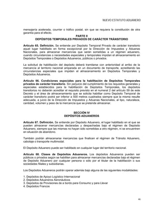 NUEVO ESTATUTO ADUANERO


mensajería acelerada, courrier o tráfico postal, sin que se requiera la constitución de otra
garantía para el efecto.
                                         PARTE II
          DEPÓSITOS TEMPORALES PRIVADOS DE CARÁCTER TRÁNSITORIO

Artículo 65. Definición. Se entiende por Depósito Temporal Privado de carácter transitorio
aquel lugar habilitado en forma excepcional por la Dirección de Impuestos y Aduanas
Nacionales, para almacenar mercancías que serán sometidas a un régimen aduanero,
cuando circunstancias o necesidades especiales y temporales impidan el almacenamiento en
Depósitos Temporales o Depósitos Aduaneros, públicos o privados.

La solicitud de habilitación del depósito deberá tramitarse con anterioridad al arribo de la
mercancía al territorio nacional amparada en un documento de transporte, acreditando las
circunstancias especiales que impiden el almacenamiento en Depósitos Temporales y
Depósitos Aduaneros.

Artículo 66. Condiciones especiales para la habilitación de Depósitos Temporales
privados de carácter transitorio. Sin perjuicio del cumplimiento de los requisitos generales y
especiales establecidos para la habilitación de Depósitos Temporales, los depósitos
transitorios no deberán acreditar el requisito previsto en el numeral 2 del artículo 59 de este
Decreto y el área de almacenamiento que se solicita habilitar como Depósito Temporal de
carácter transitorio podrá ser inferior a 500 metros cuadrados siempre que la misma resulte
adecuada, a juicio de la Dirección de Impuestos y Aduanas Nacionales, al tipo, naturaleza,
cantidad, volumen y peso de la mercancía que se pretende almacenar.


                                      SECCIÓN IV
                                 DEPÓSITOS ADUANEROS

Artículo 67. Definición. Se entiende por Depósito Aduanero, el lugar habilitado en el que se
pueden almacenar mercancías declaradas y despachadas bajo el régimen de Depósito
Aduanero, siempre que las mismas no hayan sido sometidas a otro régimen, ni se encuentren
en situación de abandono.

También podrán almacenarse mercancías que finalicen el régimen de Tránsito Aduanero,
cabotaje o transporte multimodal.

El Depósito Aduanero puede ser habilitado en cualquier lugar del territorio nacional.

Artículo 68. Clases de Depósitos Aduaneros. Los depósitos Aduaneros pueden ser
públicos o privados según se habiliten para almacenar mercancías declaradas bajo el régimen
de Depósito Aduanero por cualquier persona o sólo por el titular de la habilitación o sus
sociedades filiales y subsidiarias.

Los Depósitos Aduaneros podrán operar además bajo alguna de las siguientes modalidades:

1. Depósitos de Apoyo Logístico Internacional
2. Depósitos Aduaneros Aeronáuticos
3. Depósitos de Provisiones de a bordo para Consumo y para Llevar
4. Depósitos Francos



                                                                                             46
 