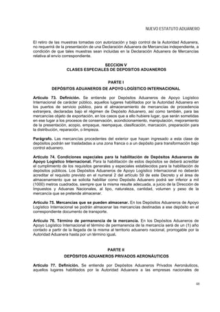 NUEVO ESTATUTO ADUANERO


El retiro de las muestras tomadas con autorización y bajo control de la Autoridad Aduanera,
no requerirá de la presentación de una Declaración Aduanera de Mercancías independiente, a
condición de que tales muestras sean incluidas en la Declaración Aduanera de Mercancías
relativa al envío correspondiente.

                                   SECCION V
                   CLASES ESPECIALES DE DEPOSITOS ADUANEROS


                                          PARTE I
          DEPÓSITOS ADUANEROS DE APOYO LOGÍSTICO INTERNACIONAL

Artículo 73. Definición. Se entiende por Depósitos Aduaneros de Apoyo Logístico
Internacional de carácter público, aquellos lugares habilitados por la Autoridad Aduanera en
los puertos de servicio público, para el almacenamiento de mercancías de procedencia
extranjera, declaradas bajo el régimen de Depósito Aduanero, así como también, para las
mercancías objeto de exportación, en los casos que a ello hubiere lugar, que serán sometidas
en ese lugar a los procesos de conservación, acondicionamiento, manipulación, mejoramiento
de la presentación, acopio, empaque, reempaque, clasificación, marcación, preparación para
la distribución, reparación, o limpieza.

Parágrafo. Las mercancías procedentes del exterior que hayan ingresado a esta clase de
depósitos podrán ser trasladadas a una zona franca o a un depósito para transformación bajo
control aduanero.

Artículo 74. Condiciones especiales para la habilitación de Depósitos Aduaneros de
Apoyo Logístico Internacional. Para la habilitación de estos depósitos se deberá acreditar
el cumplimiento de los requisitos generales y especiales establecidos para la habilitación de
depósitos públicos. Los Depósitos Aduaneros de Apoyo Logístico Internacional no deberán
acreditar el requisito previsto en el numeral 2 del artículo 59 de este Decreto y el área de
almacenamiento que se solicita habilitar como Depósito Aduanero podrá ser inferior a mil
(1000) metros cuadrados, siempre que la misma resulte adecuada, a juicio de la Dirección de
Impuestos y Aduanas Nacionales, al tipo, naturaleza, cantidad, volumen y peso de la
mercancía que se pretende almacenar.

Artículo 75. Mercancías que se pueden almacenar. En los Depósitos Aduaneros de Apoyo
Logístico Internacional se podrán almacenar las mercancías destinadas a ese depósito en el
correspondiente documento de transporte.

Artículo 76. Término de permanencia de la mercancía. En los Depósitos Aduaneros de
Apoyo Logístico Internacional el término de permanencia de la mercancía será de un (1) año
contado a partir de la llegada de la misma al territorio aduanero nacional, prorrogable por la
Autoridad Aduanera hasta por un término igual.


                                          PARTE II
                 DEPÓSITOS ADUANEROS PRIVADOS AERONÁUTICOS

Artículo 77. Definición. Se entiende por Depósitos Aduaneros Privados Aeronáuticos,
aquellos lugares habilitados por la Autoridad Aduanera a las empresas nacionales de


                                                                                            48
 