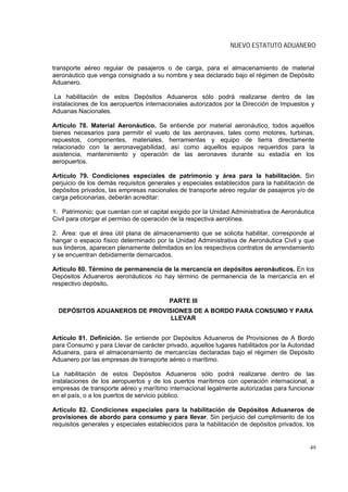 NUEVO ESTATUTO ADUANERO


transporte aéreo regular de pasajeros o de carga, para el almacenamiento de material
aeronáutico que venga consignado a su nombre y sea declarado bajo el régimen de Depósito
Aduanero.

 La habilitación de estos Depósitos Aduaneros sólo podrá realizarse dentro de las
instalaciones de los aeropuertos internacionales autorizados por la Dirección de Impuestos y
Aduanas Nacionales.

Artículo 78. Material Aeronáutico. Se entiende por material aeronáutico, todos aquellos
bienes necesarios para permitir el vuelo de las aeronaves, tales como motores, turbinas,
repuestos, componentes, materiales, herramientas y equipo de tierra directamente
relacionado con la aeronavegabilidad, así como aquellos equipos requeridos para la
asistencia, mantenimiento y operación de las aeronaves durante su estadía en los
aeropuertos.

Artículo 79. Condiciones especiales de patrimonio y área para la habilitación. Sin
perjuicio de los demás requisitos generales y especiales establecidos para la habilitación de
depósitos privados, las empresas nacionales de transporte aéreo regular de pasajeros y/o de
carga peticionarias, deberán acreditar:

1. Patrimonio: que cuentan con el capital exigido por la Unidad Administrativa de Aeronáutica
Civil para otorgar el permiso de operación de la respectiva aerolínea.

2. Área: que el área útil plana de almacenamiento que se solicita habilitar, corresponde al
hangar o espacio físico determinado por la Unidad Administrativa de Aeronáutica Civil y que
sus linderos, aparecen plenamente delimitados en los respectivos contratos de arrendamiento
y se encuentran debidamente demarcados.

Artículo 80. Término de permanencia de la mercancía en depósitos aeronáuticos. En los
Depósitos Aduaneros aeronáuticos no hay término de permanencia de la mercancía en el
respectivo depósito.

                                         PARTE III
  DEPÓSITOS ADUANEROS DE PROVISIONES DE A BORDO PARA CONSUMO Y PARA
                               LLEVAR


Artículo 81. Definición. Se entiende por Depósitos Aduaneros de Provisiones de A Bordo
para Consumo y para Llevar de carácter privado, aquellos lugares habilitados por la Autoridad
Aduanera, para el almacenamiento de mercancías declaradas bajo el régimen de Depósito
Aduanero por las empresas de transporte aéreo o marítimo.

La habilitación de estos Depósitos Aduaneros sólo podrá realizarse dentro de las
instalaciones de los aeropuertos y de los puertos marítimos con operación internacional, a
empresas de transporte aéreo y marítimo internacional legalmente autorizadas para funcionar
en el país, o a los puertos de servicio público.

Artículo 82. Condiciones especiales para la habilitación de Depósitos Aduaneros de
provisiones de abordo para consumo y para llevar. Sin perjuicio del cumplimiento de los
requisitos generales y especiales establecidos para la habilitación de depósitos privados, los


                                                                                            49
 