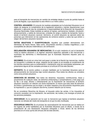 NUEVO ESTATUTO ADUANERO



para el transporte de mercancías sin cambio de embalaje desde el punto de partida hasta el
punto de llegada, cuya capacidad no sea inferior a un metro cúbico.

CONTROL ADUANERO. El conjunto de medidas adoptadas por la Autoridad Aduanera con el
objeto de asegurar el cumplimiento de la legislación aduanera y demás disposiciones cuya
aplicación o ejecución sea de competencia o responsabilidad de la Dirección de Impuestos y
Aduanas Nacionales. Estas medidas se aplican al ingreso, permanencia, traslado, circulación,
almacenamiento, y salida de mercancías, unidades de carga y medios de transporte, hacia y
desde el territorio aduanero nacional. Asimismo, el control aduanero se ejercerá sobre las
personas que intervienen en las operaciones de comercio exterior y sobre las que entren o
salgan del territorio aduanero nacional.

DATOS OBJETIVOS Y CUANTIFICABLES. Aquellos que pueden demostrarse con
elementos de hecho físicos, tales como, documentos escritos o medios magnéticos y son
susceptibles de cálculos matemáticos o de verificación.

DECLARACIÓN ADUANERA DE MERCANCÍAS. Es el acto mediante el cual el declarante
indica el destino aduanero o el régimen aduanero específico aplicable a las mercancías y
suministra los elementos e informaciones que la Autoridad Aduanera requiere para su
aplicación.

DECOMISO. Es el acto en virtud del cual pasan a poder de la Nación las mercancías, medios
de transporte o unidades de carga, respecto de las cuales no se acredite el cumplimiento de
los trámites previstos para su presentación o declaración ante las autoridades aduaneras, por
presentarse alguna de las causales previstas en el artículo 670 de este Decreto.

DEPOSITO. Es el recinto público o privado habilitado por la Autoridad Aduanera para el
almacenamiento de mercancías bajo control aduanero. Para todos los efectos se considera
como zona primara aduanera.

DERECHOS DE ADUANA. Son todos los derechos, impuestos, contribuciones, tasas y
gravámenes de cualquier clase, los derechos antidumping o compensatorios y todo pago que
se fije o se exija, directa o indirectamente por la importación de mercancías al territorio
aduanero nacional o en relación con dicha importación, lo mismo que toda clase de derechos
de timbre o gravámenes que se exijan o se tasen respecto a los documentos requeridos para
la importación o, que en cualquier otra forma, tuvieren relación con la misma.

No se consideran Derechos de Aduana, el impuesto sobre las ventas, ni los impuestos al
consumo causados con la importación, las sanciones, las multas y los recargos al precio de
los servicios prestados.

DESCARGUE. Es la operación por la cual, la mercancía que ingresa al territorio aduanero
nacional, es retirada del medio de transporte en el que ha sido movilizada.

DESCARGUE DIRECTO. Es el proceso de nacionalización de mercancías que se realiza en
los lugares de arribo habilitados por la Autoridad Aduanera para el efecto, a través de la
presentación de una Declaración Aduanera anticipada o inicial, dentro de los términos
previstos en el inciso quinto del artículo 242 de este Decreto.




                                                                                            5
 