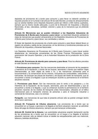 NUEVO ESTATUTO ADUANERO


depósitos de provisiones de a bordo para consumo y para llevar no deberán acreditar el
requisito previsto en el numeral 2 del artículo 59 de este Decreto y el área de almacenamiento
que se solicita habilitar como Depósito Aduanero podrá ser inferior a 500 metros cuadrados,
siempre que la misma resulte adecuada, a juicio de la Dirección de Impuestos y Aduanas
Nacionales, al tipo, naturaleza, cantidad, volumen y peso de la mercancía que se pretende
almacenar.

Artículo 83. Mercancías que se pueden introducir a los Depósitos Aduaneros de
Provisiones de A Bordo para Consumo y para Llevar. La Autoridad Aduanera señalará la
clase de mercancías que pueden almacenarse en los Depósitos Aduaneros de Provisiones de
A Bordo para Consumo y para Llevar, sus cantidades y valores.

El titular del depósito de provisiones de a bordo para consumo y para llevar deberá llevar un
registro de entrada y salida de las mercancías, en los términos y condiciones previstos por la
Dirección de Impuestos y Aduanas Nacionales.

Los Depósitos Aduaneros de Provisiones de A Bordo para Consumo y para Llevar podrán
abastecerse de mercancías provenientes de las Zonas Francas Permanentes, previa
autorización del Usuario Operador y de la Autoridad Aduanera de la jurisdicción de la Zona
Franca.

Artículo 84. Provisiones de abordo para consumo y para llevar. Para los efectos previstos
en este Decreto se entiende por:

1) Provisiones para consumo: Son las mercancías destinadas al consumo de los pasajeros
y miembros de la tripulación, a bordo de los buques, aeronaves o trenes que realicen viajes
internacionales, ya sean objeto de venta o no, y las mercancías necesarias para el
funcionamiento y la conservación de los mismos, incluyendo los combustibles, carburantes y
lubricantes. Se excluyen las piezas de recambio y de equipo del medio de transporte, que se
encuentren a bordo a la llegada o que se embarquen durante su permanencia en el territorio
aduanero nacional.

2) Provisiones para llevar: Son las mercancías para la venta a los pasajeros y a los
miembros de la tripulación, de los buques, aeronaves, para ser desembarcadas y que se
encuentran a bordo a la llegada, o que se embarcan durante la permanencia en el territorio
aduanero nacional, de los medios de transporte antes mencionados, utilizados en el tráfico
internacional para el transporte oneroso de personas o para el transporte industrial o
comercial de mercancías, sea o no oneroso

Parágrafo. Las mercancías de que trata el presente artículo sólo se podrán entregar dentro
de la nave o aeronave.

Artículo 85. Franquicia de tributos aduaneros. Las provisiones de a bordo que se
encuentren en un buque o aeronave a la llegada al territorio aduanero nacional, se admitirán
libres del pago de tributos aduaneros, siempre que permanezcan embarcadas.

Artículo 86. Control de la Aduana. Las autoridades aduaneras exigirán declaración escrita
de las provisiones de a bordo que se encuentren en el buque a su llegada al territorio
aduanero nacional, sólo se deberá indicar al detalle los estupefacientes para uso medicinal,
tabacos y bebidas alcohólicas.



                                                                                            50
 
