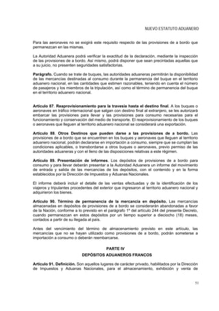 NUEVO ESTATUTO ADUANERO


Para las aeronaves no se exigirá este requisito respecto de las provisiones de a bordo que
permanezcan en las mismas.

La Autoridad Aduanera podrá verificar la exactitud de la declaración, mediante la inspección
de las provisiones de a bordo. Así mismo, podrá disponer que sean precintadas aquellas que
a su juicio, no presenten seguridades satisfactorias.

Parágrafo. Cuando se trate de buques, las autoridades aduaneras permitirán la disponibilidad
de las mercancías destinadas al consumo durante la permanencia del buque en el territorio
aduanero nacional, en las cantidades que estimen razonables, teniendo en cuenta el número
de pasajeros y los miembros de la tripulación, así como el término de permanencia del buque
en el territorio aduanero nacional.


Artículo 87. Reaprovisionamiento para la travesía hasta el destino final. A los buques o
aeronaves en tráfico internacional que salgan con destino final al extranjero, se les autorizará
embarcar las provisiones para llevar y las provisiones para consumo necesarias para el
funcionamiento y conservación del medio de transporte. El reaprovisionamiento de los buques
o aeronaves que lleguen al territorio aduanero nacional se considerará una exportación.

Artículo 88. Otros Destinos que pueden darse a las provisiones de a bordo. Las
provisiones de a bordo que se encuentren en los buques y aeronaves que lleguen al territorio
aduanero nacional, podrán declararse en importación a consumo, siempre que se cumplan las
condiciones aplicables, o transbordarse a otros buques o aeronaves, previo permiso de las
autoridades aduaneras y con el lleno de las disposiciones relativas a este régimen.

Artículo 89. Presentación de informes. Los depósitos de provisiones de a bordo para
consumo y para llevar deberán presentar a la Autoridad Aduanera un informe del movimiento
de entrada y salida de las mercancías de los depósitos, con el contenido y en la forma
establecidos por la Dirección de Impuestos y Aduanas Nacionales.

El informe deberá incluir el detalle de las ventas efectuadas y de la identificación de los
viajeros y tripulantes procedentes del exterior que ingresaron al territorio aduanero nacional y
adquirieron los bienes.

Artículo 90. Término de permanencia de la mercancía en depósito. Las mercancías
almacenadas en depósitos de provisiones de a bordo se considerarán abandonadas a favor
de la Nación, conforme a lo previsto en el parágrafo 1º del artículo 244 del presente Decreto,
cuando permanezcan en estos depósitos por un tiempo superior a dieciocho (18) meses,
contados a partir de su llegada al país.

Antes del vencimiento del término de almacenamiento previsto en este artículo, las
mercancías que no se hayan utilizado como provisiones de a bordo, podrán someterse a
importación a consumo o deberán reembarcarse.

                                          PARTE IV
                            DEPÓSITOS ADUANEROS FRANCOS

Artículo 91. Definición. Son aquellos lugares de carácter privado, habilitados por la Dirección
de Impuestos y Aduanas Nacionales, para el almacenamiento, exhibición y venta de


                                                                                              51
 