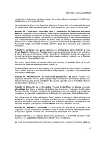 NUEVO ESTATUTO ADUANERO


mercancías a viajeros que ingresen o salgan del territorio aduanero nacional, en los términos
establecidos en el presente Decreto.

La habilitación de áreas como Depósitos Aduaneros Francos sólo podrá realizarse dentro de
las instalaciones de los aeropuertos y de los puertos marítimos con operación internacional.

Artículo 92. Condiciones especiales para la habilitación de Depósitos Aduaneros
Francos. Sin perjuicio del cumplimiento de los requisitos generales y especiales establecidos
para la habilitación de depósitos privados, los Depósitos Francos no deberán acreditar el
requisito previsto en el numeral 2 del artículo 59 de este Decreto y el área de almacenamiento
que se solicita habilitar como Depósito Aduanero, podrá ser inferior a 500 metros cuadrados,
siempre que la misma resulte adecuada, a juicio de la Dirección de Impuestos y Aduanas
Nacionales, al tipo, naturaleza, cantidad, volumen y peso de la mercancía que se pretende
almacenar.

Artículo 93. Mercancías que pueden permanecer almacenadas para exhibición y venta
en los Depósitos Aduaneros Francos. Las mercancías extranjeras, así como las cantidades
y valores que pueden almacenar, exhibir y expender los Depósitos Francos a los viajeros, en
los puertos marítimos y aeropuertos serán determinadas mediante resolución por la Dirección
de Impuestos y Aduanas Nacionales.

Por ningún motivo estas mercancías podrán ser exhibidas ni vendidas, fuera de la zona
internacional de los aeropuertos y puertos marítimos.

Para la venta de mercancías a los viajeros que ingresen desde el exterior al país, el depósito
franco deberá solicitar la exhibición del respectivo pasaporte o pasabordo en los eventos en
que aquel no sea exigible.

Artículo 94. Abastecimiento de mercancías provenientes de Zonas Francas. Los
Depósitos Aduaneros Francos podrán abastecerse de mercancías provenientes de las Zonas
Francas Permanentes, previa autorización del Usuario Operador y de la Autoridad Aduanera
de la jurisdicción de la Zona Franca.

Artículo 95. Obligación de los Depósitos Francos de identificar los licores y bebidas
alcohólicas. Los licores y bebidas alcohólicas que almacenen y expendan los Depósitos
Francos, deberán contar con un sistema de señalización o con una etiqueta en el envase que
cumpla con la información establecida por la Dirección de Impuestos y Aduanas Nacionales.

Son obligaciones del titular del depósito franco, colocar la etiqueta o utilizar el sistema de
señalización a que se refiere el presente artículo e informar a la Dirección de Impuestos y
Aduanas Nacionales, con la periodicidad que esta establezca, la cantidad y el valor de licores
vendidos a viajeros que ingresan desde el exterior al territorio aduanero nacional.

Artículo 96. Mercancías nacionales. La introducción de mercancías nacionales a los
Depósitos Francos se considera exportación. Para el efecto, se deberá tramitar previamente
el respectivo régimen conforme a los procedimientos previstos en este Decreto.

Excepcionalmente y por razones debidamente justificadas, la Autoridad Aduanera podrá
autorizar a los Depósitos Francos la reimportación de las mercancías.

La venta de mercancía nacional al viajero que ingrese desde el exterior al territorio aduanero


                                                                                            52
 