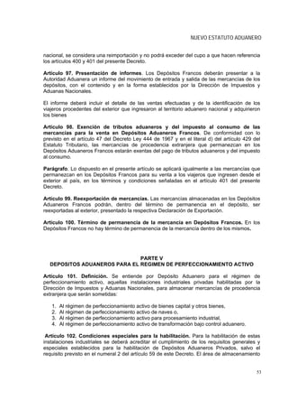 NUEVO ESTATUTO ADUANERO


nacional, se considera una reimportación y no podrá exceder del cupo a que hacen referencia
los artículos 400 y 401 del presente Decreto.

Artículo 97. Presentación de informes. Los Depósitos Francos deberán presentar a la
Autoridad Aduanera un informe del movimiento de entrada y salida de las mercancías de los
depósitos, con el contenido y en la forma establecidos por la Dirección de Impuestos y
Aduanas Nacionales.

El informe deberá incluir el detalle de las ventas efectuadas y de la identificación de los
viajeros procedentes del exterior que ingresaron al territorio aduanero nacional y adquirieron
los bienes

Artículo 98. Exención de tributos aduaneros y del impuesto al consumo de las
mercancías para la venta en Depósitos Aduaneros Francos. De conformidad con lo
previsto en el artículo 47 del Decreto Ley 444 de 1967 y en el literal d) del artículo 429 del
Estatuto Tributario, las mercancías de procedencia extranjera que permanezcan en los
Depósitos Aduaneros Francos estarán exentas del pago de tributos aduaneros y del impuesto
al consumo.

Parágrafo. Lo dispuesto en el presente artículo se aplicará igualmente a las mercancías que
permanezcan en los Depósitos Francos para su venta a los viajeros que ingresen desde el
exterior al país, en los términos y condiciones señaladas en el artículo 401 del presente
Decreto.

Artículo 99. Reexportación de mercancías. Las mercancías almacenadas en los Depósitos
Aduaneros Francos podrán, dentro del término de permanencia en el depósito, ser
reexportadas al exterior, presentado la respectiva Declaración de Exportación.

Artículo 100. Término de permanencia de la mercancía en Depósitos Francos. En los
Depósitos Francos no hay término de permanencia de la mercancía dentro de los mismos.




                              PARTE V
  DEPOSITOS ADUANEROS PARA EL REGIMEN DE PERFECCIONAMIENTO ACTIVO

Artículo 101. Definición. Se entiende por Depósito Aduanero para el régimen de
perfeccionamiento activo, aquellas instalaciones industriales privadas habilitadas por la
Dirección de Impuestos y Aduanas Nacionales, para almacenar mercancías de procedencia
extranjera que serán sometidas:

   1.   Al régimen de perfeccionamiento activo de bienes capital y otros bienes,
   2.   Al régimen de perfeccionamiento activo de naves o,
   3.   Al régimen de perfeccionamiento activo para procesamiento industrial,
   4.   Al régimen de perfeccionamiento activo de transformación bajo control aduanero.

 Artículo 102. Condiciones especiales para la habilitación. Para la habilitación de estas
instalaciones industriales se deberá acreditar el cumplimiento de los requisitos generales y
especiales establecidos para la habilitación de Depósitos Aduaneros Privados, salvo el
requisito previsto en el numeral 2 del artículo 59 de este Decreto. El área de almacenamiento


                                                                                            53
 
