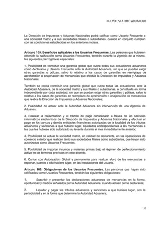 NUEVO ESTATUTO ADUANERO



La Dirección de Impuestos y Aduanas Nacionales podrá calificar como Usuario Frecuente a
una sociedad matriz y a sus sociedades filiales o subsidiarias, cuando en conjunto cumplan
con las condiciones establecidas en los anteriores incisos.


Artículo 105. Beneficios aplicables a los Usuarios Frecuentes. Las personas que hubieren
obtenido la calificación como Usuarios Frecuentes, tendrán durante la vigencia de la misma,
las siguientes prerrogativas especiales:

1. Posibilidad de constituir una garantía global que cubra todas sus actuaciones aduaneras
como declarante y Usuario Frecuente ante la Autoridad Aduanera, sin que se puedan exigir
otras garantías o pólizas, salvo lo relativo a los casos de garantías en reemplazo de
aprehensión o enajenación de mercancías que efectúe la Dirección de Impuestos y Aduanas
Nacionales;

También se podrá constituir una garantía global que cubra todas las actuaciones ante la
Autoridad Aduanera, de la sociedad matriz y sus filiales o subsidiarias, o constituirla en forma
independiente por cada sociedad, sin que se puedan exigir otras garantías o pólizas, salvo lo
relativo a los casos de garantías en reemplazo de aprehensión o enajenación de mercancías
que realice la Dirección de Impuestos y Aduanas Nacionales;

2. Posibilidad de actuar ante la Autoridad Aduanera sin intervención de una Agencia de
Aduanas;

3. Realizar la presentación y el trámite de pago consolidado a través de los servicios
informáticos electrónicos de la Dirección de Impuestos y Aduanas Nacionales y efectuar el
pago en los bancos y demás entidades financieras autorizadas de la totalidad de los tributos
aduaneros y sanciones a que hubiere lugar, liquidados correspondientes a las mercancías a
las que les hubiese sido autorizado su levante durante el mes inmediatamente anterior;

4. Posibilidad de actuar la sociedad matriz, en calidad de declarante, en las operaciones de
comercio exterior que realicen tanto sus sociedades filiales como subsidiarias, que hayan sido
autorizadas como Usuarios Frecuentes.

5. Posibilidad de importar insumos y materias primas bajo el régimen de perfeccionamiento
activo en los términos previstos en este decreto.

6. Contar con Autorización Global y permanente para realizar aforo de las mercancías a
exportar, cuando a ella hubiere lugar, en las instalaciones del usuario.

Artículo 106. Obligaciones de los Usuarios Frecuentes. Las personas que hayan sido
calificadas como Usuarios Frecuentes, tendrán las siguientes obligaciones:

1.       Suscribir y presentar las declaraciones aduaneras de mercancías en la forma,
oportunidad y medios señalados por la Autoridad Aduanera, cuando actúen como declarante;

2.        Liquidar y pagar los tributos aduaneros y sanciones a que hubiere lugar, con la
periodicidad y en la forma que determine la Autoridad Aduanera;




                                                                                             55
 