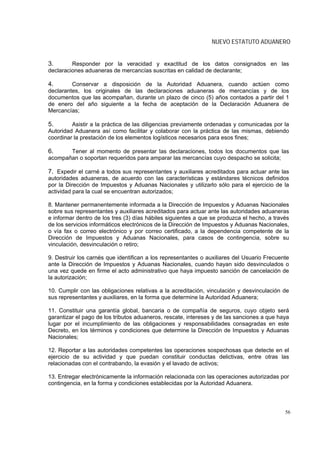 NUEVO ESTATUTO ADUANERO


3.       Responder por la veracidad y exactitud de los datos consignados en las
declaraciones aduaneras de mercancías suscritas en calidad de declarante;

4.       Conservar a disposición de la Autoridad Aduanera, cuando actúen como
declarantes, los originales de las declaraciones aduaneras de mercancías y de los
documentos que las acompañan, durante un plazo de cinco (5) años contados a partir del 1
de enero del año siguiente a la fecha de aceptación de la Declaración Aduanera de
Mercancías;

5.       Asistir a la práctica de las diligencias previamente ordenadas y comunicadas por la
Autoridad Aduanera así como facilitar y colaborar con la práctica de las mismas, debiendo
coordinar la prestación de los elementos logísticos necesarios para esos fines;

6.     Tener al momento de presentar las declaraciones, todos los documentos que las
acompañan o soportan requeridos para amparar las mercancías cuyo despacho se solicita;

7. Expedir el carné a todos sus representantes y auxiliares acreditados para actuar ante las
autoridades aduaneras, de acuerdo con las características y estándares técnicos definidos
por la Dirección de Impuestos y Aduanas Nacionales y utilizarlo sólo para el ejercicio de la
actividad para la cual se encuentran autorizados;

8. Mantener permanentemente informada a la Dirección de Impuestos y Aduanas Nacionales
sobre sus representantes y auxiliares acreditados para actuar ante las autoridades aduaneras
e informar dentro de los tres (3) días hábiles siguientes a que se produzca el hecho, a través
de los servicios informáticos electrónicos de la Dirección de Impuestos y Aduanas Nacionales,
o vía fax o correo electrónico y por correo certificado, a la dependencia competente de la
Dirección de Impuestos y Aduanas Nacionales, para casos de contingencia, sobre su
vinculación, desvinculación o retiro;

9. Destruir los carnés que identifican a los representantes o auxiliares del Usuario Frecuente
ante la Dirección de Impuestos y Aduanas Nacionales, cuando hayan sido desvinculados o
una vez quede en firme el acto administrativo que haya impuesto sanción de cancelación de
la autorización;

10. Cumplir con las obligaciones relativas a la acreditación, vinculación y desvinculación de
sus representantes y auxiliares, en la forma que determine la Autoridad Aduanera;

11. Constituir una garantía global, bancaria o de compañía de seguros, cuyo objeto será
garantizar el pago de los tributos aduaneros, rescate, intereses y de las sanciones a que haya
lugar por el incumplimiento de las obligaciones y responsabilidades consagradas en este
Decreto, en los términos y condiciones que determine la Dirección de Impuestos y Aduanas
Nacionales;

12. Reportar a las autoridades competentes las operaciones sospechosas que detecte en el
ejercicio de su actividad y que puedan constituir conductas delictivas, entre otras las
relacionadas con el contrabando, la evasión y el lavado de activos;

13. Entregar electrónicamente la información relacionada con las operaciones autorizadas por
contingencia, en la forma y condiciones establecidas por la Autoridad Aduanera.



                                                                                            56
 