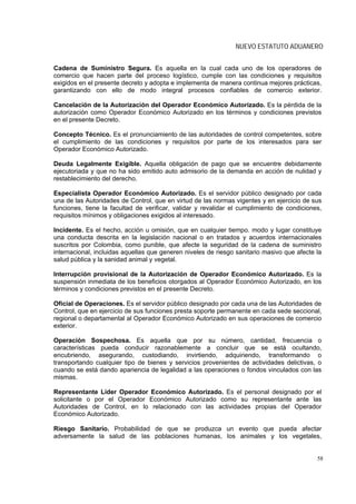 NUEVO ESTATUTO ADUANERO


Cadena de Suministro Segura. Es aquella en la cual cada uno de los operadores de
comercio que hacen parte del proceso logístico, cumple con las condiciones y requisitos
exigidos en el presente decreto y adopta e implementa de manera continua mejores prácticas,
garantizando con ello de modo integral procesos confiables de comercio exterior.

Cancelación de la Autorización del Operador Económico Autorizado. Es la pérdida de la
autorización como Operador Económico Autorizado en los términos y condiciones previstos
en el presente Decreto.

Concepto Técnico. Es el pronunciamiento de las autoridades de control competentes, sobre
el cumplimiento de las condiciones y requisitos por parte de los interesados para ser
Operador Económico Autorizado.

Deuda Legalmente Exigible. Aquella obligación de pago que se encuentre debidamente
ejecutoriada y que no ha sido emitido auto admisorio de la demanda en acción de nulidad y
restablecimiento del derecho.

Especialista Operador Económico Autorizado. Es el servidor público designado por cada
una de las Autoridades de Control, que en virtud de las normas vigentes y en ejercicio de sus
funciones, tiene la facultad de verificar, validar y revalidar el cumplimiento de condiciones,
requisitos mínimos y obligaciones exigidos al interesado.

Incidente. Es el hecho, acción u omisión, que en cualquier tiempo. modo y lugar constituye
una conducta descrita en la legislación nacional o en tratados y acuerdos internacionales
suscritos por Colombia, como punible, que afecte la seguridad de la cadena de suministro
internacional, incluidas aquellas que generen niveles de riesgo sanitario masivo que afecte la
salud pública y la sanidad animal y vegetal.

Interrupción provisional de la Autorización de Operador Económico Autorizado. Es la
suspensión inmediata de los beneficios otorgados al Operador Económico Autorizado, en los
términos y condiciones previstos en el presente Decreto.

Oficial de Operaciones. Es el servidor público designado por cada una de las Autoridades de
Control, que en ejercicio de sus funciones presta soporte permanente en cada sede seccional,
regional o departamental al Operador Económico Autorizado en sus operaciones de comercio
exterior.

Operación Sospechosa. Es aquella que por su número, cantidad, frecuencia o
características pueda conducir razonablemente a concluir que se está ocultando,
encubriendo, asegurando, custodiando, invirtiendo, adquiriendo, transformando o
transportando cualquier tipo de bienes y servicios provenientes de actividades delictivas, o
cuando se está dando apariencia de legalidad a las operaciones o fondos vinculados con las
mismas.

Representante Líder Operador Económico Autorizado. Es el personal designado por el
solicitante o por el Operador Económico Autorizado como su representante ante las
Autoridades de Control, en lo relacionado con las actividades propias del Operador
Económico Autorizado.

Riesgo Sanitario. Probabilidad de que se produzca un evento que pueda afectar
adversamente la salud de las poblaciones humanas, los animales y los vegetales,


                                                                                            58
 