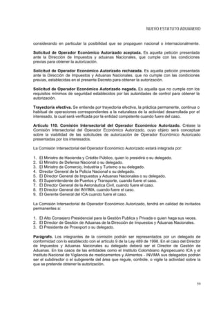NUEVO ESTATUTO ADUANERO


considerando en particular la posibilidad que se propaguen nacional o internacionalmente.

Solicitud de Operador Económico Autorizado aceptada. Es aquella petición presentada
ante la Dirección de Impuestos y aduanas Nacionales, que cumple con las condiciones
previas para obtener la autorización.

Solicitud de Operador Económico Autorizado rechazada. Es aquella petición presentada
ante la Dirección de Impuestos y Aduanas Nacionales, que no cumple con las condiciones
previas, establecidas en el presente Decreto para obtener la autorización.

Solicitud de Operador Económico Autorizado negada. Es aquella que no cumple con los
requisitos mínimos de seguridad establecidos por las autoridades de control para obtener la
autorización.

Trayectoria efectiva. Se entiende por trayectoria efectiva, la práctica permanente, continua o
habitual de operaciones correspondientes a la naturaleza de la actividad desarrollada por el
interesado, la cual será verificada por la entidad competente cuando fuere del caso.

Artículo 110. Comisión Intersectorial del Operador Económico Autorizado. Créase la
Comisión Intersectorial del Operador Económico Autorizado, cuyo objeto será conceptuar
sobre la viabilidad de las solicitudes de autorización de Operador Económico Autorizado
presentadas por los interesados.

La Comisión Intersectorial del Operador Económico Autorizado estará integrada por:

1.   El Ministro de Hacienda y Crédito Público, quien lo presidirá o su delegado.
2.   El Ministro de Defensa Nacional o su delegado.
3.   El Ministro de Comercio, Industria y Turismo o su delegado.
4.   Director General de la Policía Nacional o su delegado.
5.   El Director General de Impuestos y Aduanas Nacionales o su delegado.
6.   El Superintendente de Puertos y Transporte, cuando fuere el caso.
7.   El Director General de la Aeronáutica Civil, cuando fuere el caso.
8.   El Director General del INVIMA, cuando fuere el caso.
9.   El Gerente General del ICA cuando fuere el caso.

La Comisión Intersectorial de Operador Económico Autorizado, tendrá en calidad de invitados
permanentes a:

1. El Alto Consejero Presidencial para la Gestión Publica y Privada o quien haga sus veces.
2. El Director de Gestión de Aduanas de la Dirección de Impuestos y Aduanas Nacionales.
3. El Presidente de Proexport o su delegado.

Parágrafo. Los integrantes de la comisión podrán ser representados por un delegado de
conformidad con lo establecido con el artículo 9 de la Ley 489 de 1998. En el caso del Director
de Impuestos y Aduanas Nacionales su delegado deberá ser el Director de Gestión de
Aduanas. En los casos de las entidades como el Instituto Colombiano Agropecuario ICA y el
Instituto Nacional de Vigilancia de medicamentos y Alimentos - INVIMA sus delegados podrán
ser el subdirector o el subgerente del área que regule, controle, o vigile la actividad sobre la
que se pretende obtener la autorización.



                                                                                              59
 