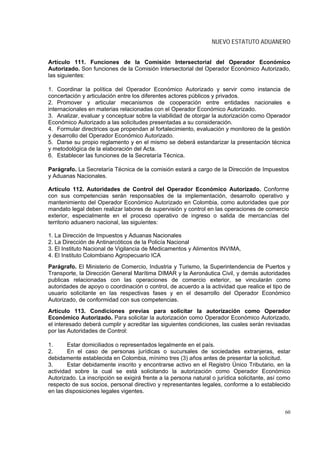 NUEVO ESTATUTO ADUANERO


Artículo 111. Funciones de la Comisión Intersectorial del Operador Económico
Autorizado. Son funciones de la Comisión Intersectorial del Operador Económico Autorizado,
las siguientes:

1. Coordinar la política del Operador Económico Autorizado y servir como instancia de
concertación y articulación entre los diferentes actores públicos y privados.
2. Promover y articular mecanismos de cooperación entre entidades nacionales e
internacionales en materias relacionadas con el Operador Económico Autorizado.
3. Analizar, evaluar y conceptuar sobre la viabilidad de otorgar la autorización como Operador
Económico Autorizado a las solicitudes presentadas a su consideración.
4. Formular directrices que propendan al fortalecimiento, evaluación y monitoreo de la gestión
y desarrollo del Operador Económico Autorizado.
5. Darse su propio reglamento y en el mismo se deberá estandarizar la presentación técnica
y metodológica de la elaboración del Acta.
6. Establecer las funciones de la Secretaría Técnica.

Parágrafo. La Secretaría Técnica de la comisión estará a cargo de la Dirección de Impuestos
y Aduanas Nacionales.

Artículo 112. Autoridades de Control del Operador Económico Autorizado. Conforme
con sus competencias serán responsables de la implementación, desarrollo operativo y
mantenimiento del Operador Económico Autorizado en Colombia, como autoridades que por
mandato legal deben realizar labores de supervisión y control en las operaciones de comercio
exterior, especialmente en el proceso operativo de ingreso o salida de mercancías del
territorio aduanero nacional, las siguientes:

1. La Dirección de Impuestos y Aduanas Nacionales
2. La Dirección de Antinarcóticos de la Policía Nacional
3. El Instituto Nacional de Vigilancia de Medicamentos y Alimentos INVIMA,
4. El Instituto Colombiano Agropecuario ICA
Parágrafo. El Ministerio de Comercio, Industria y Turismo, la Superintendencia de Puertos y
Transporte, la Dirección General Marítima DIMAR y la Aeronáutica Civil, y demás autoridades
publicas relacionadas con las operaciones de comercio exterior, se vincularán como
autoridades de apoyo o coordinación o control, de acuerdo a la actividad que realice el tipo de
usuario solicitante en las respectivas fases y en el desarrollo del Operador Económico
Autorizado, de conformidad con sus competencias.
Artículo 113. Condiciones previas para solicitar la autorización como Operador
Económico Autorizado. Para solicitar la autorización como Operador Económico Autorizado,
el interesado deberá cumplir y acreditar las siguientes condiciones, las cuales serán revisadas
por las Autoridades de Control:

1.      Estar domiciliados o representados legalmente en el país.
2.      En el caso de personas jurídicas o sucursales de sociedades extranjeras, estar
debidamente establecida en Colombia, mínimo tres (3) años antes de presentar la solicitud.
3.      Estar debidamente inscrito y encontrarse activo en el Registro Único Tributario, en la
actividad sobre la cual se está solicitando la autorización como Operador Económico
Autorizado. La inscripción se exigirá frente a la persona natural o jurídica solicitante, así como
respecto de sus socios, personal directivo y representantes legales, conforme a lo establecido
en las disposiciones legales vigentes.


                                                                                               60
 
