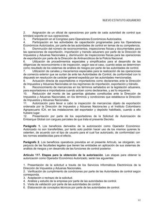NUEVO ESTATUTO ADUANERO



2.      Asignación de un oficial de operaciones por parte de cada autoridad de control que
brindará soporte en sus operaciones.
3.      Participación en el Congreso para Operadores Económicos Autorizados.
4.      Participación en las actividades de capacitación programadas para los Operadores
Económicos Autorizados, por parte de las autoridades de control en temas de su competencia.
5.      Disminución del número de reconocimientos, inspecciones físicas y documentales para
las operaciones de exportación, importación y transito aduanero por parte de la Dirección de
Impuestos y Aduanas Nacionales y, disminución de inspecciones físicas para las operaciones
de exportación por parte de la Dirección de Antinarcóticos de la Policía Nacional.
6.      Utilización de procedimientos especiales y simplificados para el desarrollo de las
diligencias de reconocimiento o de inspección, según sea el caso, cuando estas se determinen
como resultado de los sistemas de análisis de riesgos por parte de las autoridades de control.
7.      Utilización de canales y mecanismos especiales para la realización de las operaciones
de comercio exterior que se surtan de ante las Autoridades de Control, de conformidad con lo
dispuesto en resolución de carácter general expedida por las autoridades mencionadas.
8.      Actuación directa de exportadores e importadores como declarantes ante la Dirección
de Impuestos y Aduanas Nacionales en los regímenes de importación, exportación y tránsito.
9.      Reconocimiento de mercancías en los términos señalados en la legislación aduanera,
para exportadores e importadores cuando actúen como declarantes, y así lo requieran.
10.     Reducción del monto de las garantías globales constituidas ante la Dirección de
Impuestos y Aduanas Nacionales, en los términos y condiciones que establezca la Dirección
de Impuestos y Aduanas Nacionales.
11.     Autorización para llevar a cabo la inspección de mercancías objeto de exportación
ordenada por la Dirección de Impuestos y Aduanas Naciona.les y el Instituto Colombiano
Agropecuario ICA, en las instalaciones del exportador y depósito habilitado, cuando a ello
hubiere lugar.
12.     Presentación por parte de los exportadores de la Solicitud de Autorización de
Embarque Global con cargues parciales de que trata el presente Decreto.

Parágrafo 1. Los beneficios derivados de la autorización como Operador Económico
Autorizado no son transferibles, por tanto solo podrán hacer uso de los mismos quienes la
ostenten, de acuerdo con el tipo de usuario para el cual fue autorizado, de conformidad con
las normas establecidas para el efecto.

Parágrafo 2. Los beneficios operativos previstos en el presente Artículo, se otorgarán, sin
perjuicio de las facultades legales que tienen las entidades en aplicación de sus sistemas de
análisis de riesgos y en desarrollo de las funciones de control posterior.

Artículo 117. Etapas para la obtención de la autorización. Las etapas para obtener la
autorización como Operador Económico Autorizado, serán las siguientes:

1. Presentación de la solicitud a través de los Servicios Informáticos Electrónicos de la
Dirección de Impuestos y Aduanas Nacionales.
2. Verificación de cumplimiento de condiciones por parte de las Autoridades de control según
corresponda.
3. Aceptación o rechazo de la solicitud.
4. Análisis y estudio de la empresa por parte de las autoridades de control.
5. Visita de validación por parte de las autoridades de control.
6. Elaboración de conceptos técnicos por parte de las autoridades de control.



                                                                                           63
 