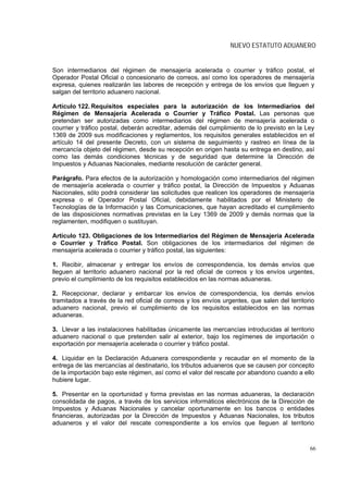 NUEVO ESTATUTO ADUANERO


Son intermediarios del régimen de mensajería acelerada o courrier y tráfico postal, el
Operador Postal Oficial o concesionario de correos, así como los operadores de mensajería
expresa, quienes realizarán las labores de recepción y entrega de los envíos que lleguen y
salgan del territorio aduanero nacional.

Artículo 122. Requisitos especiales para la autorización de los Intermediarios del
Régimen de Mensajería Acelerada o Courrier y Tráfico Postal. Las personas que
pretendan ser autorizadas como intermediarios del régimen de mensajería acelerada o
courrier y tráfico postal, deberán acreditar, además del cumplimiento de lo previsto en la Ley
1369 de 2009 sus modificaciones y reglamentos, los requisitos generales establecidos en el
artículo 14 del presente Decreto, con un sistema de seguimiento y rastreo en línea de la
mercancía objeto del régimen, desde su recepción en origen hasta su entrega en destino, así
como las demás condiciones técnicas y de seguridad que determine la Dirección de
Impuestos y Aduanas Nacionales, mediante resolución de carácter general.

Parágrafo. Para efectos de la autorización y homologación como intermediarios del régimen
de mensajería acelerada o courrier y tráfico postal, la Dirección de Impuestos y Aduanas
Nacionales, sólo podrá considerar las solicitudes que realicen los operadores de mensajería
expresa o el Operador Postal Oficial, debidamente habilitados por el Ministerio de
Tecnologías de la Información y las Comunicaciones, que hayan acreditado el cumplimiento
de las disposiciones normativas previstas en la Ley 1369 de 2009 y demás normas que la
reglamenten, modifiquen o sustituyan.

Artículo 123. Obligaciones de los Intermediarios del Régimen de Mensajería Acelerada
o Courrier y Tráfico Postal. Son obligaciones de los intermediarios del régimen de
mensajería acelerada o courrier y tráfico postal, las siguientes:

1. Recibir, almacenar y entregar los envíos de correspondencia, los demás envíos que
lleguen al territorio aduanero nacional por la red oficial de correos y los envíos urgentes,
previo el cumplimiento de los requisitos establecidos en las normas aduaneras.

2. Recepcionar, declarar y embarcar los envíos de correspondencia, los demás envíos
tramitados a través de la red oficial de correos y los envíos urgentes, que salen del territorio
aduanero nacional, previo el cumplimiento de los requisitos establecidos en las normas
aduaneras.

3. Llevar a las instalaciones habilitadas únicamente las mercancías introducidas al territorio
aduanero nacional o que pretenden salir al exterior, bajo los regímenes de importación o
exportación por mensajería acelerada o courrier y tráfico postal.

4. Liquidar en la Declaración Aduanera correspondiente y recaudar en el momento de la
entrega de las mercancías al destinatario, los tributos aduaneros que se causen por concepto
de la importación bajo este régimen, así como el valor del rescate por abandono cuando a ello
hubiere lugar.

5. Presentar en la oportunidad y forma previstas en las normas aduaneras, la declaración
consolidada de pagos, a través de los servicios informáticos electrónicos de la Dirección de
Impuestos y Aduanas Nacionales y cancelar oportunamente en los bancos o entidades
financieras, autorizadas por la Dirección de Impuestos y Aduanas Nacionales, los tributos
aduaneros y el valor del rescate correspondiente a los envíos que lleguen al territorio



                                                                                              66
 