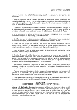 NUEVO ESTATUTO ADUANERO


aduanero nacional por la red oficial de correos y sobre los envíos urgentes entregados a los
destinatarios.

6. Poner a disposición de la Autoridad Aduanera las mercancías objeto del régimen de
mensajería acelerada courrier y tráfico postal que vencido su término de almacenamiento no
hayan sido entregadas a su destinatario, salvo los envíos de correspondencia tramitados a
través de la red oficial de correos.

7. Conservar a disposición de la Autoridad Aduanera la Declaración Consolidada de Pagos y
las Declaraciones Aduaneras correspondientes, por el término de cinco (5) años, contados a
partir de la fecha de la presentación a la Aduana de la Declaración Consolidada de Pagos.

8. Llevar un registro de control de mercancías recibidas y entregadas, en la forma que
determine la Dirección de Impuestos y Aduanas Nacionales.

9. Identificar con una leyenda en caracteres legibles, los vehículos autorizados para prestar
el servicio de transporte, en donde se indique el nombre de la empresa inscrita.

10. Contar con los equipos de escáner o de revisión no intrusiva, necesarios para la
verificación del contenido de los envíos ingresados al país y para la determinación del
cumplimiento de los requisitos previstos para este régimen de importación.

11. Tener a disposición de la Autoridad Aduanera, la información de la ubicación de la
mercancía, previa la entrega al destinatario.

12. Constituir la garantía global, bancaria o de compañía de seguros, que respalde el
cumplimiento de sus obligaciones como intermediario del régimen de mensajería acelerada o
courrier y tráfico postal, como titular de la habilitación del Depósito Temporal para el régimen
de mensajería acelerada o courrier y tráfico postal, así como por el pago de los tributos
aduaneros, rescate, intereses y sanciones, si a ello hubiere lugar.

13. Presentar con el contenido y requisitos, así como en la forma y oportunidad previstas en la
legislación aduanera, la información sobre el Manifiesto Expreso y las guías de empresas de
mensajería especializada.

14. Reportar a las autoridades competentes, las operaciones sospechosas que detecte en el
ejercicio de su actividad y que puedan constituir conductas delictivas, entre otras, las
relacionadas con el contrabando, la evasión y el lavado de activos.

15. Entregar electrónicamente la información relacionada con las operaciones autorizadas por
contingencia, en la forma y condiciones establecidas por la Autoridad Aduanera.

                                 CAPITULO X
                SOCIEDADES DE COMERCIALIZACION INTERNACIONAL

Artículo 124. Definición. Son aquellas personas jurídicas que tienen por objeto social
principal, la comercialización y venta de productos al exterior, siempre que sean de origen
nacional, adquiridos en el mercado interno o fabricados por productores socios de las
mismas. En todo caso, las demás actividades que desarrolle la empresa deberán estar
siempre relacionadas con la ejecución del objeto social principal y con la sostenibilidad
económica y financiera de la empresa.


                                                                                              67
 
