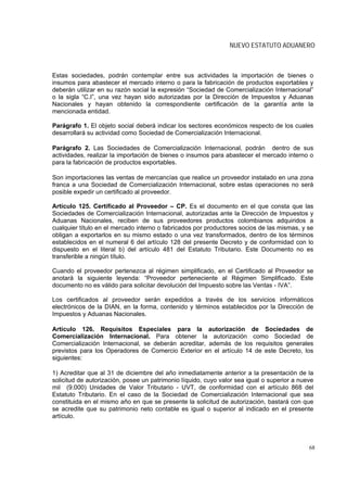 NUEVO ESTATUTO ADUANERO



Estas sociedades, podrán contemplar entre sus actividades la importación de bienes o
insumos para abastecer el mercado interno o para la fabricación de productos exportables y
deberán utilizar en su razón social la expresión “Sociedad de Comercialización Internacional”
o la sigla “C.I”, una vez hayan sido autorizadas por la Dirección de Impuestos y Aduanas
Nacionales y hayan obtenido la correspondiente certificación de la garantía ante la
mencionada entidad.

Parágrafo 1. El objeto social deberá indicar los sectores económicos respecto de los cuales
desarrollará su actividad como Sociedad de Comercialización Internacional.

Parágrafo 2. Las Sociedades de Comercialización Internacional, podrán dentro de sus
actividades, realizar la importación de bienes o insumos para abastecer el mercado interno o
para la fabricación de productos exportables.

Son importaciones las ventas de mercancías que realice un proveedor instalado en una zona
franca a una Sociedad de Comercialización Internacional, sobre estas operaciones no será
posible expedir un certificado al proveedor.

Artículo 125. Certificado al Proveedor – CP. Es el documento en el que consta que las
Sociedades de Comercialización Internacional, autorizadas ante la Dirección de Impuestos y
Aduanas Nacionales, reciben de sus proveedores productos colombianos adquiridos a
cualquier título en el mercado interno o fabricados por productores socios de las mismas, y se
obligan a exportarlos en su mismo estado o una vez transformados, dentro de los términos
establecidos en el numeral 6 del artículo 128 del presente Decreto y de conformidad con lo
dispuesto en el literal b) del artículo 481 del Estatuto Tributario. Este Documento no es
transferible a ningún título.

Cuando el proveedor pertenezca al régimen simplificado, en el Certificado al Proveedor se
anotará la siguiente leyenda: “Proveedor perteneciente al Régimen Simplificado. Este
documento no es válido para solicitar devolución del Impuesto sobre las Ventas - IVA”.

Los certificados al proveedor serán expedidos a través de los servicios informáticos
electrónicos de la DIAN, en la forma, contenido y términos establecidos por la Dirección de
Impuestos y Aduanas Nacionales.

Artículo 126. Requisitos Especiales para la autorización de Sociedades de
Comercialización Internacional. Para obtener la autorización como Sociedad de
Comercialización Internacional, se deberán acreditar, además de los requisitos generales
previstos para los Operadores de Comercio Exterior en el artículo 14 de este Decreto, los
siguientes:

1) Acreditar que al 31 de diciembre del año inmediatamente anterior a la presentación de la
solicitud de autorización, posee un patrimonio líquido, cuyo valor sea igual o superior a nueve
mil (9.000) Unidades de Valor Tributario - UVT, de conformidad con el artículo 868 del
Estatuto Tributario. En el caso de la Sociedad de Comercialización Internacional que sea
constituida en el mismo año en que se presente la solicitud de autorización, bastará con que
se acredite que su patrimonio neto contable es igual o superior al indicado en el presente
artículo.




                                                                                             68
 