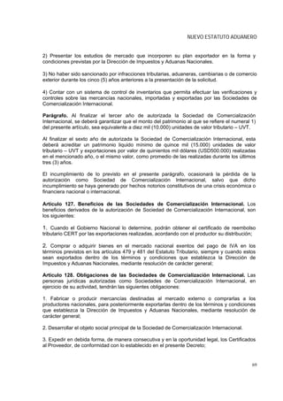 NUEVO ESTATUTO ADUANERO


2) Presentar los estudios de mercado que incorporen su plan exportador en la forma y
condiciones previstas por la Dirección de Impuestos y Aduanas Nacionales.

3) No haber sido sancionado por infracciones tributarias, aduaneras, cambiarias o de comercio
exterior durante los cinco (5) años anteriores a la presentación de la solicitud.

4) Contar con un sistema de control de inventarios que permita efectuar las verificaciones y
controles sobre las mercancías nacionales, importadas y exportadas por las Sociedades de
Comercialización Internacional.

Parágrafo. Al finalizar el tercer año de autorizada la Sociedad de Comercialización
Internacional, se deberá garantizar que el monto del patrimonio al que se refiere el numeral 1)
del presente artículo, sea equivalente a diez mil (10.000) unidades de valor tributario – UVT.

Al finalizar el sexto año de autorizada la Sociedad de Comercialización Internacional, esta
deberá acreditar un patrimonio liquido mínimo de quince mil (15.000) unidades de valor
tributario – UVT y exportaciones por valor de quinientos mil dólares (USD500.000) realizadas
en el mencionado año, o el mismo valor, como promedio de las realizadas durante los últimos
tres (3) años.

El incumplimiento de lo previsto en el presente parágrafo, ocasionará la pérdida de la
autorización como Sociedad de Comercialización Internacional, salvo que dicho
incumplimiento se haya generado por hechos notorios constitutivos de una crisis económica o
financiera nacional o internacional.

Artículo 127. Beneficios de las Sociedades de Comercialización Internacional. Los
beneficios derivados de la autorización de Sociedad de Comercialización Internacional, son
los siguientes:

1. Cuando el Gobierno Nacional lo determine, podrán obtener el certificado de reembolso
tributario CERT por las exportaciones realizadas, acordando con el productor su distribución;

2. Comprar o adquirir bienes en el mercado nacional exentos del pago de IVA en los
términos previstos en los artículos 479 y 481 del Estatuto Tributario, siempre y cuando estos
sean exportados dentro de los términos y condiciones que establezca la Dirección de
Impuestos y Aduanas Nacionales, mediante resolución de carácter general;

Artículo 128. Obligaciones de las Sociedades de Comercialización Internacional. Las
personas jurídicas autorizadas como Sociedades de Comercialización Internacional, en
ejercicio de su actividad, tendrán las siguientes obligaciones:

1. Fabricar o producir mercancías destinadas al mercado externo o comprarlas a los
productores nacionales, para posteriormente exportarlas dentro de los términos y condiciones
que establezca la Dirección de Impuestos y Aduanas Nacionales, mediante resolución de
carácter general;

2. Desarrollar el objeto social principal de la Sociedad de Comercialización Internacional.

3. Expedir en debida forma, de manera consecutiva y en la oportunidad legal, los Certificados
al Proveedor, de conformidad con lo establecido en el presente Decreto;


                                                                                                69
 