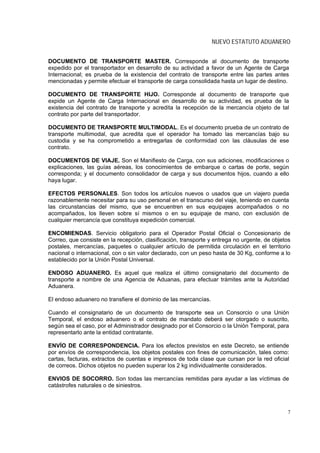 NUEVO ESTATUTO ADUANERO


DOCUMENTO DE TRANSPORTE MASTER. Corresponde al documento de transporte
expedido por el transportador en desarrollo de su actividad a favor de un Agente de Carga
Internacional; es prueba de la existencia del contrato de transporte entre las partes antes
mencionadas y permite efectuar el transporte de carga consolidada hasta un lugar de destino.

DOCUMENTO DE TRANSPORTE HIJO. Corresponde al documento de transporte que
expide un Agente de Carga Internacional en desarrollo de su actividad, es prueba de la
existencia del contrato de transporte y acredita la recepción de la mercancía objeto de tal
contrato por parte del transportador.

DOCUMENTO DE TRANSPORTE MULTIMODAL. Es el documento prueba de un contrato de
transporte multimodal, que acredita que el operador ha tomado las mercancías bajo su
custodia y se ha comprometido a entregarlas de conformidad con las cláusulas de ese
contrato.

DOCUMENTOS DE VIAJE. Son el Manifiesto de Carga, con sus adiciones, modificaciones o
explicaciones, las guías aéreas, los conocimientos de embarque o cartas de porte, según
corresponda; y el documento consolidador de carga y sus documentos hijos, cuando a ello
haya lugar.

EFECTOS PERSONALES. Son todos los artículos nuevos o usados que un viajero pueda
razonablemente necesitar para su uso personal en el transcurso del viaje, teniendo en cuenta
las circunstancias del mismo, que se encuentren en sus equipajes acompañados o no
acompañados, los lleven sobre sí mismos o en su equipaje de mano, con exclusión de
cualquier mercancía que constituya expedición comercial.

ENCOMIENDAS. Servicio obligatorio para el Operador Postal Oficial o Concesionario de
Correo, que consiste en la recepción, clasificación, transporte y entrega no urgente, de objetos
postales, mercancías, paquetes o cualquier artículo de permitida circulación en el territorio
nacional o internacional, con o sin valor declarado, con un peso hasta de 30 Kg, conforme a lo
establecido por la Unión Postal Universal.

ENDOSO ADUANERO. Es aquel que realiza el último consignatario del documento de
transporte a nombre de una Agencia de Aduanas, para efectuar trámites ante la Autoridad
Aduanera.

El endoso aduanero no transfiere el dominio de las mercancías.

Cuando el consignatario de un documento de transporte sea un Consorcio o una Unión
Temporal, el endoso aduanero o el contrato de mandato deberá ser otorgado o suscrito,
según sea el caso, por el Administrador designado por el Consorcio o la Unión Temporal, para
representarlo ante la entidad contratante.

ENVÍO DE CORRESPONDENCIA. Para los efectos previstos en este Decreto, se entiende
por envíos de correspondencia, los objetos postales con fines de comunicación, tales como:
cartas, facturas, extractos de cuentas e impresos de toda clase que cursan por la red oficial
de correos. Dichos objetos no pueden superar los 2 kg individualmente considerados.

ENVIOS DE SOCORRO. Son todas las mercancías remitidas para ayudar a las víctimas de
catástrofes naturales o de siniestros.



                                                                                              7
 