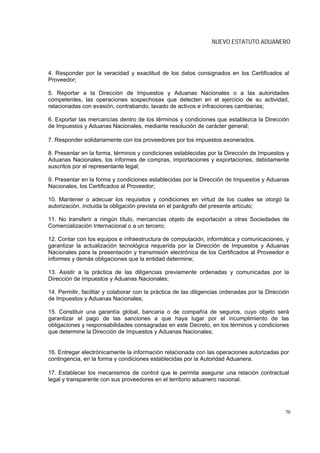 NUEVO ESTATUTO ADUANERO



4. Responder por la veracidad y exactitud de los datos consignados en los Certificados al
Proveedor;

5. Reportar a la Dirección de Impuestos y Aduanas Nacionales o a las autoridades
competentes, las operaciones sospechosas que detecten en el ejercicio de su actividad,
relacionadas con evasión, contrabando, lavado de activos e infracciones cambiarias;

6. Exportar las mercancías dentro de los términos y condiciones que establezca la Dirección
de Impuestos y Aduanas Nacionales, mediante resolución de carácter general;

7. Responder solidariamente con los proveedores por los impuestos exonerados.

8. Presentar en la forma, términos y condiciones establecidas por la Dirección de Impuestos y
Aduanas Nacionales, los informes de compras, importaciones y exportaciones, debidamente
suscritos por el representante legal;

9. Presentar en la forma y condiciones establecidas por la Dirección de Impuestos y Aduanas
Nacionales, los Certificados al Proveedor;

10. Mantener o adecuar los requisitos y condiciones en virtud de los cuales se otorgó la
autorización, incluida la obligación prevista en el parágrafo del presente artículo;

11. No transferir a ningún título, mercancías objeto de exportación a otras Sociedades de
Comercialización Internacional o a un tercero;

12. Contar con los equipos e infraestructura de computación, informática y comunicaciones, y
garantizar la actualización tecnológica requerida por la Dirección de Impuestos y Aduanas
Nacionales para la presentación y transmisión electrónica de los Certificados al Proveedor e
informes y demás obligaciones que la entidad determine;

13. Asistir a la práctica de las diligencias previamente ordenadas y comunicadas por la
Dirección de Impuestos y Aduanas Nacionales;

14. Permitir, facilitar y colaborar con la práctica de las diligencias ordenadas por la Dirección
de Impuestos y Aduanas Nacionales;

15. Constituir una garantía global, bancaria o de compañía de seguros, cuyo objeto será
garantizar el pago de las sanciones a que haya lugar por el incumplimiento de las
obligaciones y responsabilidades consagradas en este Decreto, en los términos y condiciones
que determine la Dirección de Impuestos y Aduanas Nacionales;


16. Entregar electrónicamente la información relacionada con las operaciones autorizadas por
contingencia, en la forma y condiciones establecidas por la Autoridad Aduanera.

17. Establecer los mecanismos de control que le permita asegurar una relación contractual
legal y transparente con sus proveedores en el territorio aduanero nacional.




                                                                                               70
 