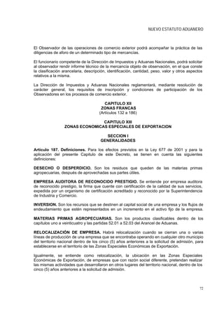 NUEVO ESTATUTO ADUANERO



El Observador de las operaciones de comercio exterior podrá acompañar la práctica de las
diligencias de aforo de un determinado tipo de mercancías.

El funcionario competente de la Dirección de Impuestos y Aduanas Nacionales, podrá solicitar
al observador rendir informe técnico de la mercancía objeto de observación, en el que conste
la clasificación arancelaria, descripción, identificación, cantidad, peso, valor y otros aspectos
relativos a la misma.

La Dirección de Impuestos y Aduanas Nacionales reglamentará, mediante resolución de
carácter general, los requisitos de inscripción y condiciones de participación de los
Observadores en los procesos de comercio exterior.

                                        CAPITULO XII
                                      ZONAS FRANCAS
                                     (Artículos 132 a 186)

                                CAPITULO XIII
                 ZONAS ECONOMICAS ESPECIALES DE EXPORTACION

                                        SECCION I
                                      GENERALIDADES

Artículo 187. Definiciones. Para los efectos previstos en la Ley 677 de 2001 y para la
aplicación del presente Capitulo de este Decreto, se tienen en cuenta las siguientes
definiciones:

DESECHO O DESPERDICIO. Son los residuos que queden de las materias primas
agropecuarias, después de aprovechadas sus partes útiles.

EMPRESA AUDITORA DE RECONOCIDO PRESTIGIO. Se entiende por empresa auditora
de reconocido prestigio, la firma que cuente con certificación de la calidad de sus servicios,
expedida por un organismo de certificación acreditado y reconocido por la Superintendencia
de Industria y Comercio.

INVERSION. Son los recursos que se destinen al capital social de una empresa y los flujos de
endeudamiento que estén representados en un incremento en el activo fijo de la empresa.

MATERIAS PRIMAS AGROPECUARIAS. Son los productos clasificables dentro de los
capítulos uno a veinticuatro y las partidas 52.01 a 52.03 del Arancel de Aduanas.

RELOCALIZACIÓN DE EMPRESA. Habrá relocalización cuando se cierran una o varias
líneas de producción de una empresa que se encontraba operando en cualquier otro municipio
del territorio nacional dentro de los cinco (5) años anteriores a la solicitud de admisión, para
establecerse en el territorio de las Zonas Especiales Económicas de Exportación.

Igualmente, se entiende como relocalización, la ubicación en las Zonas Especiales
Económicas de Exportación, de empresas que con razón social diferente, pretendan realizar
las mismas actividades que desarrollaron en otros lugares del territorio nacional, dentro de los
cinco (5) años anteriores a la solicitud de admisión.



                                                                                               72
 