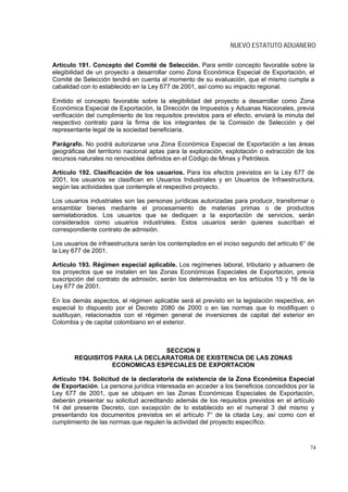NUEVO ESTATUTO ADUANERO

Artículo 191. Concepto del Comité de Selección. Para emitir concepto favorable sobre la
elegibilidad de un proyecto a desarrollar como Zona Económica Especial de Exportación, el
Comité de Selección tendrá en cuenta al momento de su evaluación, que el mismo cumpla a
cabalidad con lo establecido en la Ley 677 de 2001, así como su impacto regional.

Emitido el concepto favorable sobre la elegibilidad del proyecto a desarrollar como Zona
Económica Especial de Exportación, la Dirección de Impuestos y Aduanas Nacionales, previa
verificación del cumplimiento de los requisitos previstos para el efecto, enviará la minuta del
respectivo contrato para la firma de los integrantes de la Comisión de Selección y del
representante legal de la sociedad beneficiaria.

Parágrafo. No podrá autorizarse una Zona Económica Especial de Exportación a las áreas
geográficas del territorio nacional aptas para la exploración, explotación o extracción de los
recursos naturales no renovables definidos en el Código de Minas y Petróleos.

Artículo 192. Clasificación de los usuarios. Para los efectos previstos en la Ley 677 de
2001, los usuarios se clasifican en Usuarios Industriales y en Usuarios de Infraestructura,
según las actividades que contemple el respectivo proyecto.

Los usuarios industriales son las personas jurídicas autorizadas para producir, transformar o
ensamblar bienes mediante el procesamiento de materias primas o de productos
semielaborados. Los usuarios que se dediquen a la exportación de servicios, serán
considerados como usuarios industriales. Estos usuarios serán quienes suscriban el
correspondiente contrato de admisión.

Los usuarios de infraestructura serán los contemplados en el inciso segundo del artículo 6° de
la Ley 677 de 2001.

Artículo 193. Régimen especial aplicable. Los regímenes laboral, tributario y aduanero de
los proyectos que se instalen en las Zonas Económicas Especiales de Exportación, previa
suscripción del contrato de admisión, serán los determinados en los artículos 15 y 16 de la
Ley 677 de 2001.

En los demás aspectos, el régimen aplicable será el previsto en la legislación respectiva, en
especial lo dispuesto por el Decreto 2080 de 2000 o en las normas que lo modifiquen o
sustituyan, relacionados con el régimen general de inversiones de capital del exterior en
Colombia y de capital colombiano en el exterior.



                               SECCION II
       REQUISITOS PARA LA DECLARATORIA DE EXISTENCIA DE LAS ZONAS
                 ECONOMICAS ESPECIALES DE EXPORTACION

Artículo 194. Solicitud de la declaratoria de existencia de la Zona Económica Especial
de Exportación. La persona jurídica interesada en acceder a los beneficios concedidos por la
Ley 677 de 2001, que se ubiquen en las Zonas Económicas Especiales de Exportación,
deberán presentar su solicitud acreditando además de los requisitos previstos en el artículo
14 del presente Decreto, con excepción de lo establecido en el numeral 3 del mismo y
presentando los documentos previstos en el artículo 7° de la citada Ley, así como con el
cumplimiento de las normas que regulen la actividad del proyecto específico.



                                                                                             74
 