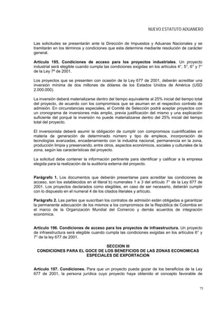 NUEVO ESTATUTO ADUANERO


Las solicitudes se presentarán ante la Dirección de Impuestos y Aduanas Nacionales y se
tramitarán en los términos y condiciones que esta determine mediante resolución de carácter
general.

Artículo 195. Condiciones de acceso para los proyectos industriales. Un proyecto
industrial será elegible cuando cumpla las condiciones exigidas en los artículos 4°, 5°, 6° y 7°
de la Ley 7ª de 2001.

Los proyectos que se presenten con ocasión de la Ley 677 de 2001, deberán acreditar una
inversión mínima de dos millones de dólares de los Estados Unidos de América (USD
2.000.000).

La inversión deberá materializarse dentro del tiempo equivalente al 25% inicial del tiempo total
del proyecto, de acuerdo con los compromisos que se asuman en el respectivo contrato de
admisión. En circunstancias especiales, el Comité de Selección podrá aceptar proyectos con
un cronograma de inversiones más amplio, previa justificación del mismo y una explicación
suficiente del porqué la inversión no puede materializarse dentro del 25% inicial del tiempo
total del proyecto.

El inversionista deberá asumir la obligación de cumplir con compromisos cuantificables en
materia de generación de determinado número y tipo de empleos, incorporación de
tecnologías avanzadas, encadenamiento con la industria nacional, permanencia en la zona,
producción limpia y preservando, entre otros, aspectos económicos, sociales y culturales de la
zona, según las características del proyecto.

La solicitud debe contener la información pertinente para identificar y calificar a la empresa
elegida para la realización de la auditoría externa del proyecto.


Parágrafo 1. Los documentos que deberán presentarse para acreditar las condiciones de
acceso, son los establecidos en el literal b) numerales 1 a 3 del artículo 7° de la Ley 677 de
2001. Los proyectos declarados como elegibles, en caso de ser necesario, deberán cumplir
con lo dispuesto en el numeral 4 de los citados literales y artículo.

Parágrafo 2. Las partes que suscriban los contratos de admisión están obligadas a garantizar
la permanente adecuación de los mismos a los compromisos de la República de Colombia en
el marco de la Organización Mundial del Comercio y demás acuerdos de integración
económica.


Artículo 196. Condiciones de acceso para los proyectos de infraestructura. Un proyecto
de infraestructura será elegible cuando cumpla las condiciones exigidas en los artículos 6° y
7° de la ley 677 de 2001.

                              SECCION III
 CONDICIONES PARA EL GOCE DE LOS BENEFICIOS DE LAS ZONAS ECONOMICAS
                     ESPECIALES DE EXPORTACION


Artículo 197. Condiciones. Para que un proyecto pueda gozar de los beneficios de la Ley
677 de 2001, la persona jurídica cuyo proyecto haya obtenido el concepto favorable de


                                                                                              75
 