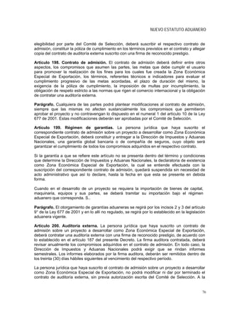 NUEVO ESTATUTO ADUANERO


elegibilidad por parte del Comité de Selección, deberá suscribir el respectivo contrato de
admisión, constituir la póliza de cumplimiento en los términos previstos en el contrato y allegar
copia del contrato de auditoría externa suscrito con una firma de reconocido prestigio.

Artículo 198. Contrato de admisión. El contrato de admisión deberá definir entre otros
aspectos, los compromisos que asumen las partes, las metas que debe cumplir el usuario
para promover la realización de los fines para los cuales fue creada la Zona Económica
Especial de Exportación, los términos, referentes técnicos e indicadores para evaluar el
cumplimiento progresivo de las metas acordadas, el plazo de duración del mismo, la
exigencia de la póliza de cumplimiento, la imposición de multas por incumplimiento, la
obligación de respeto estricto a las normas que rigen el comercio internacional y la obligación
de contratar una auditoría externa.

Parágrafo. Cualquiera de las partes podrá plantear modificaciones al contrato de admisión,
siempre que las mismas no afecten sustancialmente los compromisos que permitieron
aprobar el proyecto y no contravengan lo dispuesto en el numeral 1 del artículo 10 de la Ley
677 de 2001. Estas modificaciones deberán ser aprobadas por el Comité de Selección.

Artículo 199. Régimen de garantías. La persona jurídica que haya suscrito el
correspondiente contrato de admisión sobre un proyecto a desarrollar como Zona Económica
Especial de Exportación, deberá constituir y entregar a la Dirección de Impuestos y Aduanas
Nacionales, una garantía global bancaria o de compañía de seguros, cuyo objeto será
garantizar el cumplimiento de todos los compromisos adquiridos en el respectivo contrato.

Si la garantía a que se refiere este artículo no se presenta dentro del término y condiciones
que determine la Dirección de Impuestos y Aduanas Nacionales, la declaratoria de existencia
como Zona Económica Especial de Exportación, la cual se entiende efectuada con la
suscripción del correspondiente contrato de admisión, quedará suspendida sin necesidad de
acto administrativo que así lo declare, hasta la fecha en que esta se presente en debida
forma.

Cuando en el desarrollo de un proyecto se requiera la importación de bienes de capital,
maquinaria, equipos y sus partes, se deberá tramitar su importación bajo el régimen
aduanero que corresponda. S..

Parágrafo. El otorgamiento de garantías aduaneras se regirá por los incisos 2 y 3 del artículo
9° de la Ley 677 de 2001 y en lo allí no regulado, se regirá por lo establecido en la legislación
aduanera vigente.

Artículo 200. Auditoría externa. La persona jurídica que haya suscrito un contrato de
admisión sobre un proyecto a desarrollar como Zona Económica Especial de Exportación,
deberá contratar una auditoría externa con una firma de reconocido prestigio, de acuerdo con
lo establecido en el artículo 187 del presente Decreto. La firma auditora contratada, deberá
revisar anualmente los compromisos adquiridos en el contrato de admisión. En todo caso, la
Dirección de Impuestos y Aduanas Nacionales podrá exigir que se rindan informes
semestrales. Los informes elaborados por la firma auditora, deberán ser remitidos dentro de
los treinta (30) días hábiles siguientes al vencimiento del respectivo período.

La persona jurídica que haya suscrito el contrato de admisión sobre un proyecto a desarrollar
como Zona Económica Especial de Exportación, no podrá modificar ni dar por terminado el
contrato de auditoría externa, sin previa autorización escrita del Comité de Selección. A la


                                                                                               76
 