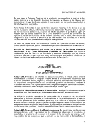 NUEVO ESTATUTO ADUANERO


En todo caso, la Autoridad Aduanera de la jurisdicción correspondiente al lugar de arribo,
deberá informar a la de Dirección Seccional de Impuestos y Aduanas o de Aduanas con
jurisdicción en el lugar donde esté ubicado el usuario, sobre las mercancías cuyo traslado o
tránsito hayan sido autorizados.

Para efectos de la salida al resto del territorio aduanero nacional, de los bienes a que se
refiere el presente artículo, deberá diligenciarse una Declaración Aduanera bajo el régimen
de importación que corresponda, pagando los tributos aduaneros a que hubiere lugar. En
relación con los bienes elaborados en la Zona Económica Especial de Exportación, se
aplicará lo previsto en el artículo 529 del presente Decreto y para el efecto, el Certificado de
Integración a que se refiere el artículo 528 de este Decreto, será expedido por el mismo
Usuario Industrial de la Zona Económica Especial de Exportación.

La salida de bienes de la Zona Económica Especial de Exportación al resto del mundo,
constituye una exportación, para la cual deberá diligenciarse una Declaración de Exportación.

Artículo 204. Responsabilidad por sustracción o pérdida de los bienes extranjeros
introducidos a las Zonas Económicas Especiales de Exportación. Los usuarios
responderán ante la Dirección de Impuestos y Aduanas Nacionales, por los tributos
aduaneros y las sanciones a que haya lugar, en los casos de sustracción o pérdida de los
bienes introducidos a las Zonas Económicas Especiales de Exportación.



                                       TITULO III
                               LA OBLIGACION ADUANERA

                                      CAPITULO I
                              DE LA OBLIGACIÓN ADUANERA

Artículo 205. Definición. Se entiende por obligación aduanera, el vinculo jurídico entre la
Administración Aduanera y cualquier persona directa o indirectamente relacionada con
cualquier formalidad, destino, régimen u operación aduanera, derivado del cumplimiento de
las obligaciones correspondientes a cada una de ellas, quedando las mercancías sometidas a
la potestad aduanera y los sujetos responsables, obligados al pago de los tributos aduaneros,
derechos e impuestos, tasas, recargos y sanciones a que hubiere lugar.

Artículo 206. Obligación aduanera en la importación. La obligación aduanera nace por la
introducción de la mercancía de procedencia extranjera al territorio aduanero nacional.

La obligación aduanera comprende la presentación de la mercancía de procedencia
extranjera a la Autoridad Aduanera, la presentación de la Declaración Aduanera, el pago de
los tributos aduaneros y de las sanciones a que haya lugar, así como la obligación de obtener
y conservar los documentos que soportan la operación, presentarlos cuando los requieran las
autoridades aduaneras, atender las solicitudes de información y pruebas y en general, cumplir
con las exigencias, requisitos y condiciones establecidos en las normas correspondientes.

Artículo 207. Responsables de la obligación aduanera. De conformidad con las normas
correspondientes, serán responsables de las obligaciones aduaneras, el importador, el
exportador, el propietario, el poseedor o el tenedor de la mercancía; así mismo, serán
responsables de las obligaciones que se deriven por su intervención, el transportador, el


                                                                                              78
 
