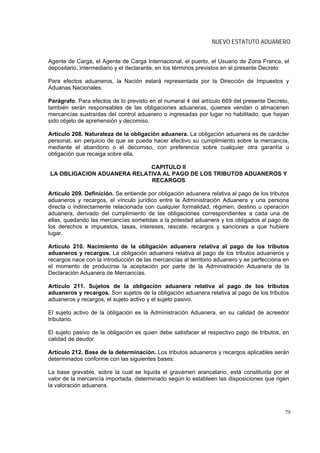 NUEVO ESTATUTO ADUANERO


Agente de Carga, el Agente de Carga Internacional, el puerto, el Usuario de Zona Franca, el
depositario, intermediario y el declarante, en los términos previstos en el presente Decreto

Para efectos aduaneros, la Nación estará representada por la Dirección de Impuestos y
Aduanas Nacionales.

Parágrafo. Para efectos de lo previsto en el numeral 4 del artículo 669 del presente Decreto,
también serán responsables de las obligaciones aduaneras, quienes vendan o almacenen
mercancías sustraídas del control aduanero o ingresadas por lugar no habilitado, que hayan
sido objeto de aprehensión y decomiso.

Artículo 208. Naturaleza de la obligación aduanera. La obligación aduanera es de carácter
personal, sin perjuicio de que se pueda hacer efectivo su cumplimiento sobre la mercancía,
mediante el abandono o el decomiso, con preferencia sobre cualquier otra garantía u
obligación que recaiga sobre ella.

                            CAPITULO II
LA OBLIGACION ADUANERA RELATIVA AL PAGO DE LOS TRIBUTOS ADUANEROS Y
                            RECARGOS

Artículo 209. Definición. Se entiende por obligación aduanera relativa al pago de los tributos
aduaneros y recargos, el vínculo jurídico entre la Administración Aduanera y una persona
directa o indirectamente relacionada con cualquier formalidad, régimen, destino u operación
aduanera, derivado del cumplimiento de las obligaciones correspondientes a cada una de
ellas, quedando las mercancías sometidas a la potestad aduanera y los obligados al pago de
los derechos e impuestos, tasas, intereses, rescate, recargos y sanciones a que hubiere
lugar.

Artículo 210. Nacimiento de la obligación aduanera relativa al pago de los tributos
aduaneros y recargos. La obligación aduanera relativa al pago de los tributos aduaneros y
recargos nace con la introducción de las mercancías al territorio aduanero y se perfecciona en
el momento de producirse la aceptación por parte de la Administración Aduanera de la
Declaración Aduanera de Mercancías.

Artículo 211. Sujetos de la obligación aduanera relativa al pago de los tributos
aduaneros y recargos. Son sujetos de la obligación aduanera relativa al pago de los tributos
aduaneros y recargos, el sujeto activo y el sujeto pasivo.

El sujeto activo de la obligación es la Administración Aduanera, en su calidad de acreedor
tributario.

El sujeto pasivo de la obligación es quien debe satisfacer el respectivo pago de tributos, en
calidad de deudor.

Artículo 212. Base de la determinación. Los tributos aduaneros y recargos aplicables serán
determinados conforme con las siguientes bases:

La base gravable, sobre la cual se liquida el gravamen arancelario, está constituida por el
valor de la mercancía importada, determinado según lo estableen las disposiciones que rigen
la valoración aduanera.



                                                                                            79
 