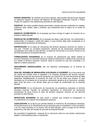 NUEVO ESTATUTO ADUANERO

ENVIOS URGENTES. Se entiende por envíos urgentes, toda aquella mercancía que requiere
un despacho expreso al amparo del Régimen de Mensajería Acelerada, Courrier y Tráfico
Postal, con sujeción a las regulaciones previstas en este Decreto.

EQUIPAJE. Son todos aquellos efectos personales y demás artículos contenidos en maletas,
maletines, tulas, baúles, cajas o similares, que usualmente lleva el viajero en un medio de
transporte

EQUIPAJE ACOMPAÑADO. Es el equipaje que lleva consigo el viajero al momento de su
entrada o salida del país.

EQUIPAJE NO ACOMPAÑADO. Es el equipaje que llega o sale del país, con anterioridad o
posterioridad a la llegada o salida del viajero, a cuyo nombre debe estar consignado en el
correspondiente documento de transporte.

EXPORTACION. Es la salida de mercancías del territorio aduanero nacional con destino a
otro país. También se considera exportación, además de las operaciones expresamente
consagradas como tales en este Decreto, la salida de mercancías a una Zona Franca en los
términos previstos en el presente Decreto.

FORMALIDADES ADUANERAS. Es el conjunto de operaciones que deben realizar la
persona interesada y la Autoridad Aduanera, desde la introducción o salida de las mercancías
al o desde el territorio aduanero nacional, hasta el momento en que son sometidas a un
régimen o destino aduanero.

GRAVAMENES ARANCELARIOS. Son los derechos contemplados en el Arancel de
Aduanas.

GUIA DEL REGIMEN DE MENSAJERIA ACELERADA O COURRIER. Es el documento que
da cuenta del contrato entre el expedidor y la empresa prestadora del servicio expreso,
haciendo las veces de documento de transporte, por cada envío. En este documento se debe
especificar detalladamente el contenido de cada uno de los bultos que ampara, el valor
declarado por el remitente de la mercancía, descripción genérica de la mercancía, cantidad,
peso bruto del envío y los demás datos que se exijan de conformidad con el presente
Decreto.

IMPORTACION. Es la introducción de mercancías de procedencia extranjera al territorio
aduanero nacional. También se considera importación, la introducción de mercancías
procedentes de Zona Franca al resto del territorio aduanero nacional, en los términos
previstos en este Decreto.

INFRACCION ADUANERA. Es toda acción u omisión que conlleva la transgresión, el
incumplimiento o la violación de la legislación aduanera.

LEGALIZACION. Es la figura que permite declarar la mercancía de procedencia extranjera,
introducida al país sin el cumplimiento de los requisitos para su importación o libre circulación,
o en los casos previstos en el artículo 303 de este Decreto, previo el pago de los tributos
aduaneros y del valor del rescate de que trata el presente Decreto.

No procederá la legalización, respecto de la mercancía sobre la cual existan restricciones
legales o administrativas para su importación.


                                                                                                 8
 