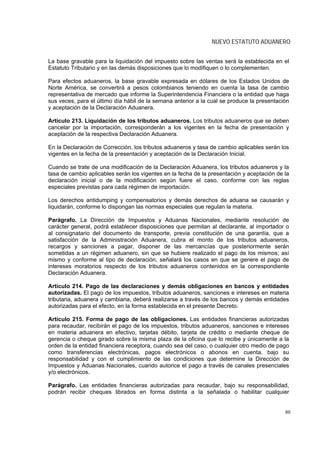 NUEVO ESTATUTO ADUANERO


La base gravable para la liquidación del impuesto sobre las ventas será la establecida en el
Estatuto Tributario y en las demás disposiciones que lo modifiquen o lo complementen.

Para efectos aduaneros, la base gravable expresada en dólares de los Estados Unidos de
Norte América, se convertirá a pesos colombianos teniendo en cuenta la tasa de cambio
representativa de mercado que informe la Superintendencia Financiera o la entidad que haga
sus veces, para el último día hábil de la semana anterior a la cual se produce la presentación
y aceptación de la Declaración Aduanera.

Artículo 213. Liquidación de los tributos aduaneros. Los tributos aduaneros que se deben
cancelar por la importación, corresponderán a los vigentes en la fecha de presentación y
aceptación de la respectiva Declaración Aduanera.

En la Declaración de Corrección, los tributos aduaneros y tasa de cambio aplicables serán los
vigentes en la fecha de la presentación y aceptación de la Declaración Inicial.

Cuando se trate de una modificación de la Declaración Aduanera, los tributos aduaneros y la
tasa de cambio aplicables serán los vigentes en la fecha de la presentación y aceptación de la
declaración inicial o de la modificación según fuere el caso, conforme con las reglas
especiales previstas para cada régimen de importación.

Los derechos antidumping y compensatorios y demás derechos de aduana se causarán y
liquidarán, conforme lo dispongan las normas especiales que regulan la materia.

Parágrafo. La Dirección de Impuestos y Aduanas Nacionales, mediante resolución de
carácter general, podrá establecer disposiciones que permitan al declarante, al importador o
al consignatario del documento de transporte, previa constitución de una garantía, que a
satisfacción de la Administración Aduanera, cubra el monto de los tributos aduaneros,
recargos y sanciones a pagar, disponer de las mercancías que posteriormente serán
sometidas a un régimen aduanero, sin que se hubiere realizado el pago de los mismos; así
mismo y conforme al tipo de declaración, señalará los casos en que se genere el pago de
intereses moratorios respecto de los tributos aduaneros contenidos en la correspondiente
Declaración Aduanera.

Artículo 214. Pago de las declaraciones y demás obligaciones en bancos y entidades
autorizadas. El pago de los impuestos, tributos aduaneros, sanciones e intereses en materia
tributaria, aduanera y cambiaria, deberá realizarse a través de los bancos y demás entidades
autorizadas para el efecto, en la forma establecida en el presente Decreto.

Artículo 215. Forma de pago de las obligaciones. Las entidades financieras autorizadas
para recaudar, recibirán el pago de los impuestos, tributos aduaneros, sanciones e intereses
en materia aduanera en efectivo, tarjetas débito, tarjeta de crédito o mediante cheque de
gerencia o cheque girado sobre la misma plaza de la oficina que lo recibe y únicamente a la
orden de la entidad financiera receptora, cuando sea del caso, o cualquier otro medio de pago
como transferencias electrónicas, pagos electrónicos o abonos en cuenta, bajo su
responsabilidad y con el cumplimiento de las condiciones que determine la Dirección de
Impuestos y Aduanas Nacionales, cuando autorice el pago a través de canales presenciales
y/o electrónicos.

Parágrafo. Las entidades financieras autorizadas para recaudar, bajo su responsabilidad,
podrán recibir cheques librados en forma distinta a la señalada o habilitar cualquier


                                                                                            80
 