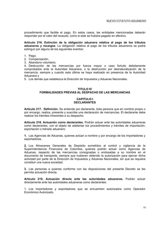 NUEVO ESTATUTO ADUANERO


procedimiento que facilite el pago. En estos casos, las entidades mencionadas deberán
responder por el valor del recaudo, como si este se hubiera pagado en efectivo.

Artículo 216. Extinción de la obligación aduanera relativa al pago de los tributos
aduaneros y recargos. La obligación relativa al pago de los tributos aduaneros se podrá
extinguir por alguno de los siguientes eventos:

1. Pago;
2. Compensación;
3. Abandono voluntario;
4. Destrucción de las mercancías por fuerza mayor o caso fortuito debidamente
comprobados ante la Autoridad Aduanera, o la destrucción por desnaturalización de la
mercancía, siempre y cuando esta última se haya realizado en presencia de la Autoridad
Aduanera y
5. Los demás que establezca la Dirección de Impuestos y Aduanas Nacionales.


                                TITULO IV
           FORMALIDADES PREVIAS AL DESPACHO DE LAS MERCANCIAS

                                      CAPITULO I
                                     DECLARANTES

Artículo 217. Definición. Se entiende por declarante, toda persona que en nombre propio o
por encargo, realiza, presenta y suscribe una declaración de mercancías. El declarante debe
realizar los trámites inherentes a su despacho.

Artículo 218. Actuación como declarantes. Podrán actuar ante las autoridades aduaneras
como declarantes, con el objeto de adelantar los procedimientos y trámites de importación,
exportación o tránsito aduanero:

1. Las Agencias de Aduanas, quienes actúan a nombre y por encargo de los importadores y
exportadores.

2. Los Almacenes Generales de Depósito sometidos al control y vigilancia de la
Superintendencia Financiera de Colombia, quienes podrán actuar como Agencias de
Aduanas, respecto de las mercancías consignadas o endosadas a su nombre en el
documento de transporte, siempre que hubieren obtenido la autorización para ejercer dicha
actividad por parte de la Dirección de Impuestos y Aduanas Nacionales, sin que se requiera
constituir una nueva sociedad.

3. Las personas a quienes conforme con las disposiciones del presente Decreto se les
permita actuación directa.

Artículo 219. Actuación directa ante las autoridades aduaneras. Podrán actuar
directamente ante las autoridades aduaneras como declarantes:

1. Los importadores y exportadores que se encuentren autorizados como Operador
Económico Autorizado.




                                                                                         81
 