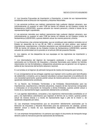 NUEVO ESTATUTO ADUANERO


2. Los Usuarios Frecuentes de Importación o Exportación, a través de sus representantes
acreditados ante la Dirección de Impuestos y Aduanas Nacionales.

3. Las personas jurídicas que realicen operaciones bajo cualquier régimen aduanero, que
individualmente no superen el valor FOB de treinta mil dólares de los Estados Unidos de
Norteamérica (USD30.000), quienes actuarán de manera personal y directa a través de su
representante legal o apoderado.

4. Las personas naturales que realicen operaciones bajo cualquier régimen aduanero, que
individualmente no superen el valor FOB de treinta mil dólares de los Estados Unidos de
Norteamérica (USD30.000), quienes deberán actuar de manera personal y directa.

5. Los Consorcios y las uniones temporales, que se constituyan para celebrar contratos con el
Estado en desarrollo de la Ley 80 de 1993 o contratos de obra pública, que realicen
importaciones, exportaciones y tránsitos aduaneros que individualmente no superen el valor
FOB de treinta mil dólares de los Estados Unidos de Norteamérica (USD30.000), quienes
actuarán de conformidad con lo previsto en el artículo 284 del presente Decreto.

6. Los viajeros, en los despachos de sus equipajes en los regímenes de importación y
exportación.

7. Los intermediarios del régimen de mensajería acelerada o courrier y tráfico postal
autorizados por la Dirección de Impuestos y Aduanas Nacionales para realizar los trámites
relacionados con las formalidades y obligaciones aduaneras que se generen con el ingreso y
salida de las mercancías del territorio aduanero nacional.

8. Los turistas en el régimen de admisión temporal de medios de transporte para turismo.

9. Los consignatarios de las entregas urgentes que ingresen como auxilios para damnificados
de catástrofes o siniestros, por su especial naturaleza o porque respondan a la satisfacción de
una necesidad apremiante, quienes podrán actuar de manera personal y directa o a través de
apoderado debidamente constituido.

10. La Nación, las Entidades Territoriales y las Entidades Descentralizadas para las
importaciones, exportaciones y tránsitos aduaneros, respecto de las mercancías consignadas
o endosadas en el documento de transporte a dichas Entidades, quienes podrán actuar a
través de su representante legal o apoderado debidamente constituido.

11. Los agentes diplomáticos, consulares y los organismos internacionales acreditados en el
país y los diplomáticos colombianos que regresen al término de su misión, quienes podrán
actuar de manera directa o a través de representante legal o jefe de la misión o, de
apoderado designado por estos.

12. Las empresas transportadoras que se encuentren debidamente autorizadas por la
Dirección de Impuestos y Aduanas Nacionales para las operaciones de cabotaje, quienes
deberán actuar a través de sus representantes legales o apoderados debidamente
constituidos.

13. Las empresas transportadoras o la persona que según el documento de transporte tenga
derecho sobre la mercancía para las operaciones de transbordo.



                                                                                             82
 