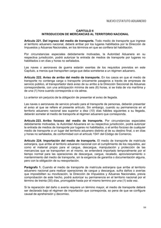 NUEVO ESTATUTO ADUANERO


                                 CAPITULO II
              INTRODUCCION DE MERCANCIAS AL TERRITORIO NACIONAL

Artículo 221. Del ingreso del medio de transporte. Todo medio de transporte que ingrese
al territorio aduanero nacional, deberá arribar por los lugares habilitados por la Dirección de
Impuestos y Aduanas Nacionales, en los términos en que se confiera tal habilitación.

Por circunstancias especiales debidamente motivadas, la Autoridad Aduanera en su
respectiva jurisdicción, podrá autorizar la entrada de medios de transporte por lugares no
habilitados o en días y horas no señalados.

Las naves o aeronaves de guerra estarán exentas de los requisitos previstos en este
Capítulo, a menos que transporten carga que deba someterse a un régimen aduanero.

Artículo 222. Aviso de arribo del medio de transporte. En los casos en que el medio de
transporte no contenga carga o transporte únicamente pasajeros a través de empresas de
servicio público, el transportador dará aviso de su arribo a la Dirección Seccional de Aduanas
correspondiente, con una anticipación mínima de seis (6) horas, si se trata de vía marítima y
de una (1) hora cuando corresponda a vía aérea.

Lo anterior sin perjuicio de la obligación de presentar el aviso de llegada.

Las naves o aeronaves de servicio privado para el transporte de personas, deberán presentar
el aviso al que se refiere el presente artículo. Sin embargo, cuando su permanencia en el
territorio aduanero nacional sea superior a diez (10) días hábiles siguientes a su llegada,
deberán someter el medio de transporte al régimen aduanero que corresponda.

Artículo 223. Arribo forzoso del medio de transporte. Por circunstancias especiales
debidamente motivadas, la Autoridad Aduanera en su respectiva jurisdicción, podrá autorizar
la entrada de medios de transporte por lugares no habilitados, o el arribo forzoso de cualquier
medio de transporte a un lugar del territorio aduanero distinto al de su destino final, o en días
y horas no señalados, de conformidad con el artículo 1541 del Código de Comercio.

Artículo 224. Importación del medio de transporte. El medio de transporte de matrícula
extranjera, que arribe al territorio aduanero nacional con el cumplimiento de los requisitos, así
como el material propio para el cargue, descargue, manipulación y protección de las
mercancías que se transporten en el mismo, se entenderá importado temporalmente por el
tiempo normal para las operaciones de descargue, cargue, recalado, aprovisionamiento o
mantenimiento del medio de transporte, sin la exigencia de garantía o documentación alguna,
pero con la obligación de su reexportación.

Parágrafo 1. Cuando el medio de transporte de matrícula extranjera que arribe al territorio
aduanero nacional para realizar operaciones de cargue y descargue, sufra daños o averías
que imposibiliten su movilización, la Dirección de Impuestos y Aduanas Nacionales, previa
comprobación de este hecho, podrá autorizar su permanencia en el territorio nacional por el
término de treinta (30) días, prorrogable hasta por el mismo termino por una (1) sola vez.

Si la reparación del daño o avería requiere un término mayor, el medio de transporte deberá
ser declarado bajo el régimen de importación que corresponda, so pena de que se configure
causal de aprehensión y decomiso.



                                                                                               84
 