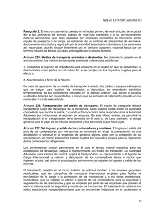 NUEVO ESTATUTO ADUANERO


Parágrafo 2. El mismo tratamiento previsto en el inciso primero de este artículo, se le podrá
dar a las aeronaves de servicio público de matrícula extranjera y a su correspondiente
material aeronáutico, que sean operadas por empresas nacionales de transporte aéreo
regular de pasajeros o de carga, en aplicación de un contrato de intercambio de aeronave,
debidamente autorizado y registrado por la autoridad aeronáutica colombiana. Las aeronaves
así importadas podrán circular libremente por el territorio aduanero nacional hasta por un
término máximo de treinta (30) días, prorrogable por el mismo término.

Artículo 225. Medios de transporte averiados o destruídos. No obstante lo previsto en el
artículo anterior, los medios de transporte averiados o destruidos podrán ser:

1. Sometidos al régimen de importación para consumo en el estado en que se encuentran, o
desmontados como partes con el mismo fin, si se cumple con los requisitos exigidos para el
efecto o,

2. Abandonados a favor de la Nación.

En caso de reparación de un medio de transporte averiado, las partes o equipos extranjeros
que se traigan para sustituir los averiados o destruidos, se entenderán admitidos
temporalmente en las condiciones previstas en el artículo anterior. Las partes o equipos
sustituidos deberán ser reexportados, a menos que se sometan al tratamiento previsto en los
numerales 1 o 2 de este artículo.

Artículo 226. Reexportación del medio de transporte. El medio de transporte deberá
reexportarse luego del descargue de la mercancía, salvo cuando exista orden de autoridad
competente que impida la salida, o cuando el transportador deba responder ante la Autoridad
Aduanera por infracciones al régimen de aduanas. En este último evento, se permitirá la
reexportación si el transportador tiene domicilio en el país o, en caso contrario, si otorga
garantía para el pago de los tributos aduaneros y las sanciones a que haya lugar.

Artículo 227. Del ingreso y salida de los contenedores y similares. El ingreso o salida del
país de los contenedores con mercancías se controlará sin exigir la presentación de una
declaración o solicitud ni la exigencia de garantía alguna, pero con la obligación de su
reexportación. Al mismo tratamiento estarán sujetos los repuestos propios para la reparación
de los contenedores refrigerados.

Los contenedores podrán permanecer en el país el tiempo normal requerido para las
operaciones de descargue, cargue o mantenimiento del medio de transporte. La Autoridad
Aduanera, para efectos de control, exigirá al transportador, su representante o al Agente de
Carga Internacional la relación y descripción de los contenedores llenos o vacíos que
ingresen al país, así como la actualización permanente del registro de ingreso y salida de los
mismos.

El tratamiento previsto en el inciso anterior se aplicará también a los envases generales
reutilizables, que las compañías de transporte internacional emplean para facilitar la
movilización de la carga y la protección de las mercancías y a los sellos electrónicos,
reutilizables, que se instalan el interior o exterior de los contenedores para la seguridad y
seguimiento de las mercancías y que se emplean por parte de las empresas que prestan el
servicio internacional de seguridad y monitoreo de mercancías. El tratamiento lo recibirán los
sellos electrónicos independientemente que se encuentren instalados en el contenedor o



                                                                                            85
 