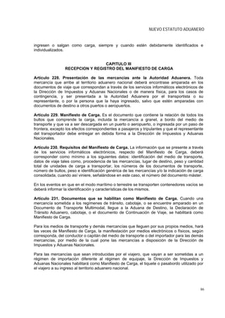 NUEVO ESTATUTO ADUANERO


ingresen o salgan como carga, siempre y cuando estén debidamente identificados e
individualizados.


                                  CAPITULO III
                 RECEPCION Y REGISTRO DEL MANIFIESTO DE CARGA

Artículo 228. Presentación de las mercancías ante la Autoridad Aduanera. Toda
mercancía que arribe al territorio aduanero nacional deberá encontrase amparada en los
documentos de viaje que correspondan a través de los servicios informáticos electrónicos de
la Dirección de Impuestos y Aduanas Nacionales o de manera física, para los casos de
contingencia, y ser presentada a la Autoridad Aduanera por el transportista o su
representante, o por la persona que la haya ingresado, salvo que estén amparadas con
documentos de destino a otros puertos o aeropuertos.

Artículo 229. Manifiesto de Carga. Es el documento que contiene la relación de todos los
bultos que comprende la carga, incluida la mercancía a granel, a bordo del medio de
transporte y que va a ser descargada en un puerto o aeropuerto, o ingresada por un paso de
frontera, excepto los efectos correspondientes a pasajeros y tripulantes y que el representante
del transportador debe entregar en debida forma a la Dirección de Impuestos y Aduanas
Nacionales.

Artículo 230. Requisitos del Manifiesto de Carga. La información que se presente a través
de los servicios informáticos electrónicos, respecto del Manifiesto de Carga, deberá
corresponder como mínimo a los siguientes datos: identificación del medio de transporte,
datos de viaje tales como, procedencia de las mercancías, lugar de destino, peso y cantidad
total de unidades de carga a transportar, los números de los documentos de transporte,
número de bultos, peso e identificación genérica de las mercancías y/o la indicación de carga
consolidada, cuando así viniere, señalándose en este caso, el número del documento máster.

En los eventos en que en el modo marítimo o terrestre se transporten contenedores vacíos se
deberá informar la identificación y características de los mismos.

Artículo 231. Documentos que se habilitan como Manifiesto de Carga. Cuando una
mercancía sometida a los regímenes de tránsito, cabotaje, o se encuentre amparado en un
Documento de Transporte Multimodal, llegue a la Aduana de Destino, la Declaración de
Tránsito Aduanero, cabotaje, o el documento de Continuación de Viaje, se habilitará como
Manifiesto de Carga.

Para los medios de transporte y demás mercancías que lleguen por sus propios medios, hará
las veces de Manifiesto de Carga, la manifestación por medios electrónicos o físicos, según
corresponda, del conductor o capitán del medio de transporte o del importador para las demás
mercancías, por medio de la cual pone las mercancías a disposición de la Dirección de
Impuestos y Aduanas Nacionales.

Para las mercancías que sean introducidas por el viajero, que vayan a ser sometidas a un
régimen de importación diferente al régimen de equipaje, la Dirección de Impuestos y
Aduanas Nacionales habilitará como Manifiesto de Carga, el tiquete o pasabordo utilizado por
el viajero a su ingreso al territorio aduanero nacional.




                                                                                             86
 