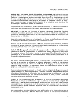 NUEVO ESTATUTO ADUANERO


Artículo 232. Información de los documentos de transporte. La información que se
presente a través de los servicios informáticos electrónicos, respecto de los documentos de
transporte y consolidadores, deberá corresponder como mínimo a los siguientes datos, sobre
la carga que ingresará al país: tipo, número y fecha de los documentos de transporte o de los
documentos consolidadores; características del contrato de transporte, cantidad de bultos,
peso y volumen, según corresponda; identificación de la unidad de carga, cuando a ello
hubiere lugar e identificación general de la mercancía.

Adicionalmente, con la información del documento de transporte, se debe señalar el trámite o
destino que se le dará a la mercancía, una vez sea descargada en el lugar de llegada.

Parágrafo. La Dirección de Impuestos y Aduanas Nacionales establecerá, mediante
resolución de carácter general, los eventos en los cuales se deba indicar las partidas o
subpartidas arancelarias de las mercancías y el número de identificación del consignatario de
las mercancías en Colombia.

Lo anterior no exime al declarante de la obligación de efectuar la clasificación arancelaria de
la misma, para efectos de la presentación de la Declaración Aduanera.

En todo caso, la Dirección de Impuestos y Aduanas Nacionales podrá establecer, mediante
resolución de carácter general, la información relacionada con la operación de transporte, que
considere pertinente incluir para efectos de control.

Artículo 233. Entrega de la información de los documentos de viaje. En el caso del modo
de transporte aéreo, el transportador o su representante, deberá entregar a la Dirección de
Impuestos y Aduanas Nacionales, a través de los servicios informáticos electrónicos, la
información de los documentos de, con una anticipación mínima de tres (3) horas antes de la
llegada del medio de transporte.


En el caso del modo de transporte marítimo, el transportador o su representante, deberá
entregar a la Dirección de Impuestos y Aduanas Nacionales, a través de los servicios
informáticos electrónicos, la información del Manifiesto de Carga y de los documentos de
transporte por él expedidos y los documentos máster, con una anticipación mínima de doce
(12) horas a la llegada del medio de transporte.

Cuando se trate de carga consolidada en el modo marítimo, el Agente de Carga Internacional
deberá entregar a la Dirección de Impuestos y Aduanas Nacionales, a través de los servicios
informáticos electrónicos, la información de los documentos consolidadores y de los
documentos de transporte hijos, con una anticipación mínima de doce (12) horas a la llegada
del medio de transporte al territorio nacional.

Cuando se trate de trayectos cortos señalados por la Dirección de Impuestos y Aduanas
Nacionales, la entrega de la información a que se refiere el presente artículo, por parte del
transportador o Agente de Carga Internacional, deberá realizarse con una anticipación mínima
de seis (6) horas a la llegada del medio de transporte, en el caso del modo de transporte
marítimo y, de una (1) hora, antes de la llegada del medio de transporte, en el caso del modo
de transporte aéreo.

Los transportadores terrestres deberán entregar la información de los documentos de viaje, a
la Dirección de Impuestos y Aduanas Nacionales, a través de los servicios informáticos


                                                                                             87
 