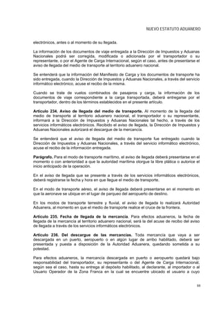 NUEVO ESTATUTO ADUANERO


electrónicos, antes o al momento de su llegada.

La información de los documentos de viaje entregada a la Dirección de Impuestos y Aduanas
Nacionales podrá ser corregida, modificada o adicionada por el transportador o su
representante, o por el Agente de Carga Internacional, según el caso, antes de presentarse el
aviso de llegada del medio de transporte al territorio aduanero nacional.

Se entenderá que la información del Manifiesto de Carga y los documentos de transporte ha
sido entregada, cuando la Dirección de Impuestos y Aduanas Nacionales, a través del servicio
informático electrónico, acuse el recibo de la misma.

Cuando se trate de vuelos combinados de pasajeros y carga, la información de los
documentos de viaje correspondiente a la carga transportada, deberá entregarse por el
transportador, dentro de los términos establecidos en el presente artículo.

Artículo 234. Aviso de llegada del medio de transporte. Al momento de la llegada del
medio de transporte al territorio aduanero nacional, el transportador o su representante,
informará a la Dirección de Impuestos y Aduanas Nacionales tal hecho, a través de los
servicios informáticos electrónicos. Recibido el aviso de llegada, la Dirección de Impuestos y
Aduanas Nacionales autorizará el descargue de la mercancía.

Se entenderá que el aviso de llegada del medio de transporte fue entregado cuando la
Dirección de Impuestos y Aduanas Nacionales, a través del servicio informático electrónico,
acuse el recibo de la información entregada.

Parágrafo. Para el modo de transporte marítimo, el aviso de llegada deberá presentarse en el
momento o con anterioridad a que la autoridad marítima otorgue la libre plática o autorice el
inicio anticipado de la operación.

En el aviso de llegada que se presente a través de los servicios informáticos electrónicos,
deberá registrarse la fecha y hora en que llegue el medio de transporte.

En el modo de transporte aéreo, el aviso de llegada deberá presentarse en el momento en
que la aeronave se ubique en el lugar de parqueo del aeropuerto de destino.

En los modos de transporte terrestre y fluvial, el aviso de llegada lo realizará Autoridad
Aduanera, al momento en que el medio de transporte realice el cruce de la frontera.

Artículo 235. Fecha de llegada de la mercancía. Para efectos aduaneros, la fecha de
llegada de la mercancía al territorio aduanero nacional, será la del acuse de recibo del aviso
de llegada a través de los servicios informáticos electrónicos.

Artículo 236. Del descargue de las mercancías. Toda mercancía que vaya a ser
descargada en un puerto, aeropuerto o en algún lugar de arribo habilitado, deberá ser
presentada y puesta a disposición de la Autoridad Aduanera, quedando sometida a su
potestad.

Para efectos aduaneros, la mercancía descargada en puerto o aeropuerto quedará bajo
responsabilidad del transportador, su representante o del Agente de Carga Internacional,
según sea el caso, hasta su entrega al depósito habilitado, al declarante, al importador o al
Usuario Operador de la Zona Franca en la cual se encuentre ubicado el usuario a cuyo


                                                                                            88
 