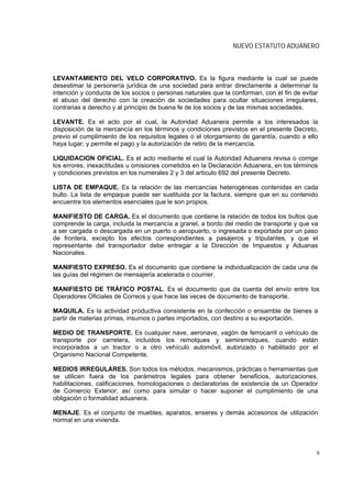 NUEVO ESTATUTO ADUANERO



LEVANTAMIENTO DEL VELO CORPORATIVO. Es la figura mediante la cual se puede
desestimar la personería jurídica de una sociedad para entrar directamente a determinar la
intención y conducta de los socios o personas naturales que la conforman, con el fin de evitar
el abuso del derecho con la creación de sociedades para ocultar situaciones irregulares,
contrarias a derecho y al principio de buena fe de los socios y de las mismas sociedades.

LEVANTE. Es el acto por el cual, la Autoridad Aduanera permite a los interesados la
disposición de la mercancía en los términos y condiciones previstos en el presente Decreto,
previo el cumplimiento de los requisitos legales o el otorgamiento de garantía, cuando a ello
haya lugar, y permite el pago y la autorización de retiro de la mercancía.

LIQUIDACION OFICIAL. Es el acto mediante el cual la Autoridad Aduanera revisa o corrige
los errores, inexactitudes u omisiones cometidos en la Declaración Aduanera, en los términos
y condiciones previstos en los numerales 2 y 3 del artículo 692 del presente Decreto.

LISTA DE EMPAQUE. Es la relación de las mercancías heterogéneas contenidas en cada
bulto. La lista de empaque puede ser sustituida por la factura, siempre que en su contenido
encuentre los elementos esenciales que le son propios.

MANIFIESTO DE CARGA. Es el documento que contiene la relación de todos los bultos que
comprende la carga, incluida la mercancía a granel, a bordo del medio de transporte y que va
a ser cargada o descargada en un puerto o aeropuerto, o ingresada o exportada por un paso
de frontera, excepto los efectos correspondientes a pasajeros y tripulantes, y que el
representante del transportador debe entregar a la Dirección de Impuestos y Aduanas
Nacionales.

MANIFIESTO EXPRESO. Es el documento que contiene la individualización de cada una de
las guías del régimen de mensajería acelerada o courrier.

MANIFIESTO DE TRÁFICO POSTAL. Es el documento que da cuenta del envío entre los
Operadores Oficiales de Correos y que hace las veces de documento de transporte.

MAQUILA. Es la actividad productiva consistente en la confección o ensamble de bienes a
partir de materias primas, insumos o partes importados, con destino a su exportación.

MEDIO DE TRANSPORTE. Es cualquier nave, aeronave, vagón de ferrocarril o vehículo de
transporte por carretera, incluidos los remolques y semiremolques, cuando están
incorporados a un tractor o a otro vehículo automóvil, autorizado o habilitado por el
Organismo Nacional Competente.

MEDIOS IRREGULARES. Son todos los métodos, mecanismos, prácticas o herramientas que
se utilicen fuera de los parámetros legales para obtener beneficios, autorizaciones,
habilitaciones, calificaciones, homologaciones o declaratorias de existencia de un Operador
de Comercio Exterior; así como para simular o hacer suponer el cumplimiento de una
obligación o formalidad aduanera.

MENAJE. Es el conjunto de muebles, aparatos, enseres y demás accesorios de utilización
normal en una vivienda.




                                                                                             9
 