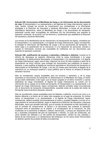 NUEVO ESTATUTO ADUANERO



Artículo 239. Correcciones al Manifiesto de Carga y a la información de los documentos
de viaje. El transportador o su representante y los Agentes de Carga Internacional, según el
caso, podrán corregir los errores de transcripción que correspondan a la información
entregada a la Dirección de Impuestos y Aduanas Nacionales, a través de los servicios
informáticos electrónicos, sobre el Manifiesto de Carga o los documentos de transporte,
solamente cuando sean susceptibles de verificarse con los documentos que soportan la
operación comercial, de acuerdo con los términos y condiciones que establezca la Dirección
de Impuestos y Aduanas Nacionales.

Los errores en la identificación de las mercancías o la transposición de dígitos, cometidos por
el transportador o su representante, o el Agente de Carga Internacional, según corresponda,
al entregar la información del Manifiesto de Carga y de los documentos de transporte, no
darán lugar a la aprehensión de la mercancía ni a la imposición de sanciones, siempre y
cuando la información correcta sea susceptible de verificarse con los documentos que
soportan la operación comercial.

Artículo 240. Justificación de excesos o sobrantes y faltantes o defectos. Cuando en el
informe de descargue se registren diferencias entre la carga manifestada o la carga
consolidada y la efectivamente descargada, el transportador o su representante, o el Agente
de Carga Internacional, según sea el caso, disponen de cinco (5) días contados a partir de la
presentación de dicho informe, para entregar los documentos que justifiquen el exceso o
sobrante, o para justificar la llegada de mercancía soportada en documentos de transporte no
relacionados en el Manifiesto de Carga; o de dos (2) meses para demostrar la llegada de la
mercancía en un embarque posterior o para justificar que la misma no arribará al territorio
aduanero nacional.

Sólo se considerarán causas aceptables para los excesos o sobrantes, o de la carga
soportada en documentos de transporte no relacionados en el Manifiesto de Carga, el hecho
de que estén destinados a otro lugar; que se hayan cargado en el último momento o cuando
tratándose de carga consolidada, el Agente de Carga Internacional no cuente con la
información de su cargue en el medio de transporte. El transportador o su representante, o el
Agente de Carga Internacional, según corresponda, deberán acreditar estas circunstancias
con el documento de transporte correspondiente, expedido antes de la salida del medio de
transporte hacia el territorio aduanero nacional.

Sólo se considerarán causas aceptables para los faltantes o defectos, el envío por error a un
destino diferente o el hecho de no haber sido cargados en el lugar de embarque. En dichos
casos, el transportador o su representante, o el Agente de Carga Internacional, según
corresponda, deberá acreditar documentalmente el hecho y quedará obligado a enviar en un
viaje posterior la mercancía faltante, según lo determine la Dirección de Impuestos y Aduanas
Nacionales, salvo que acredite ante ésta, que el contrato de transporte ha sido rescindido y/o
que el contrato de compra-venta, la factura o el documento que sustenta la operación
comercial entre el exportador en el exterior y el consignatario de la mercancía, ha sido
modificado en lo pertinente al faltante o defecto mencionado, o porque por disposición de la
ley o autoridad competente del país de exportación o tránsito, no pudo ser embarcado, así
como también las referidas a un del cambio de transportador, cambio de ruta, pérdidas o
daños de las mercancías o un desistimiento del embarque; en los casos antes mencionados
se deberán aportar las pruebas de tales circunstancias.




                                                                                             91
 