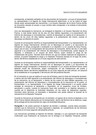 NUEVO ESTATUTO ADUANERO


corresponda, al depósito señalado en los documentos de transporte, o al que el transportador
su representante o el Agente de Carga Internacional determinen, si no se indicó el lugar
donde serán almacenadas las mercancías, o al Usuario Operador de la Zona Franca donde
se encuentre ubicado el usuario a cuyo nombre este consignado o se endose el documento
de transporte.

Una vez descargada la mercancía, se entregará al depósito o al Usuario Operador de Zona
Franca, a más tardar dentro de los dos (2) días hábiles siguientes a la presentación del
informe de descargue e inconsistencias, cuando el descargue se realice en el aeropuerto, o
dentro de los cinco (5) días hábiles siguientes a la presentación del mismo, cuando el
descargue se efectúe en puerto.

Cuando en el transporte marítimo la responsabilidad del transportador o su representante o el
Agente de Carga Internacional, termine con el descargue en puerto y el documento de
transporte no venga consignado o endosado a un depósito o a un usuario de Zona Franca,
según sea el caso, el consignatario del documento de transporte, dentro del día (1) día hábil
siguiente a la presentación del informe de descargue e inconsistencias, podrá asignar el
depósito, o endosarlo a un usuario de Zona Franca, quien recibirá la carga en las
instalaciones del puerto. Vencido dicho término sin que se hubiere realizado tal asignación o
endoso, el puerto trasladará la carga a un Depósito Temporal ubicado en el lugar de arribo,
dentro del término establecido en el inciso segundo de este artículo.

Cuando en el transporte marítimo la responsabilidad del transportador o su representante o el
Agente de Carga Internacional, termine con el descargue en puerto y el documento de
transporte venga consignado o endosado a un depósito o a un usuario de Zona Franca, estos
deberán recibir las mercancías, según corresponda, en las instalaciones del puerto y
trasladarlas dentro del término establecido en el inciso segundo de este artículo, sin perjuicio
de lo establecido en el parágrafo 2 del artículo 244 del presente Decreto.

En el momento en que se realiza el cruce de la frontera, para el modo de transporte terrestre,
o dentro del día hábil siguiente a la presentación del informe de descargue e inconsistencias
de la mercancía, en el aeropuerto, o dentro de los cuatro (4) días hábiles siguientes a la
presentación del informe de descargue e inconsistencias de la mercancía en el puerto, el
transportador o su representante, o el Agente de Carga Internacional o el puerto podrá
entregar la mercancía al declarante o importador, en el respectivo cruce de frontera,
aeropuerto o puerto, cuando la mercancía haya sido sometida a un régimen aduanero o
cuando así lo determine la Autoridad Aduanera, en los casos de despachos urgentes.
Vencidos estos términos, el importador o declarante solo podrá obtener el levante de la
mercancía en el Depósito Temporal.

Cuando la mercancía se transporte por vía terrestre, el ingreso de la misma al depósito o a la
Zona Franca deberá efectuarse por el transportador, dentro del término de la distancia, luego
de la entrega de los documentos de viaje a la Autoridad Aduanera.

Parágrafo 1. Se podrá autorizar el régimen de tránsito o cabotaje, cuando éstos procedan,
siempre que la mercancía no haya ingresado a depósito, en cumplimiento de los términos
previstos en el inciso segundo del presente artículo.

Las mercancías sometidas al régimen de tránsito, cabotaje o a una operación de transporte
multimodal cuya finalización se produzca con la entrega a un Depósito Temporal, podrán



                                                                                             93
 
