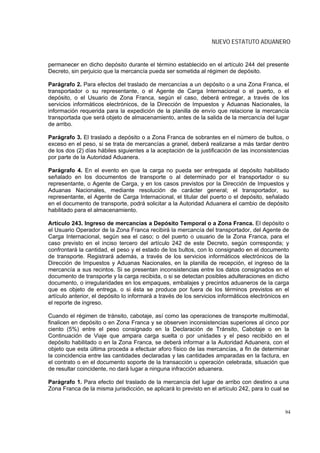 NUEVO ESTATUTO ADUANERO


permanecer en dicho depósito durante el término establecido en el artículo 244 del presente
Decreto, sin perjuicio que la mercancía pueda ser sometida al régimen de depósito.

Parágrafo 2. Para efectos del traslado de mercancías a un depósito o a una Zona Franca, el
transportador o su representante, o el Agente de Carga Internacional o el puerto, o el
depósito, o el Usuario de Zona Franca, según el caso, deberá entregar, a través de los
servicios informáticos electrónicos, de la Dirección de Impuestos y Aduanas Nacionales, la
información requerida para la expedición de la planilla de envío que relacione la mercancía
transportada que será objeto de almacenamiento, antes de la salida de la mercancía del lugar
de arribo.

Parágrafo 3. El traslado a depósito o a Zona Franca de sobrantes en el número de bultos, o
exceso en el peso, si se trata de mercancías a granel, deberá realizarse a más tardar dentro
de los dos (2) días hábiles siguientes a la aceptación de la justificación de las inconsistencias
por parte de la Autoridad Aduanera.

Parágrafo 4. En el evento en que la carga no pueda ser entregada al depósito habilitado
señalado en los documentos de transporte o al determinado por el transportador o su
representante, o Agente de Carga, y en los casos previstos por la Dirección de Impuestos y
Aduanas Nacionales, mediante resolución de carácter general; el transportador, su
representante, el Agente de Carga Internacional, el titular del puerto o el depósito, señalado
en el documento de transporte, podrá solicitar a la Autoridad Aduanera el cambio de depósito
habilitado para el almacenamiento.

Artículo 243. Ingreso de mercancías a Depósito Temporal o a Zona Franca. El depósito o
el Usuario Operador de la Zona Franca recibirá la mercancía del transportador, del Agente de
Carga Internacional, según sea el caso; o del puerto o usuario de la Zona Franca, para el
caso previsto en el inciso tercero del artículo 242 de este Decreto, según corresponda; y
confrontará la cantidad, el peso y el estado de los bultos, con lo consignado en el documento
de transporte. Registrará además, a través de los servicios informáticos electrónicos de la
Dirección de Impuestos y Aduanas Nacionales, en la planilla de recepción, el ingreso de la
mercancía a sus recintos. Si se presentan inconsistencias entre los datos consignados en el
documento de transporte y la carga recibida, o si se detectan posibles adulteraciones en dicho
documento, o irregularidades en los empaques, embalajes y precintos aduaneros de la carga
que es objeto de entrega, o si ésta se produce por fuera de los términos previstos en el
artículo anterior, el depósito lo informará a través de los servicios informáticos electrónicos en
el reporte de ingreso.

Cuando el régimen de tránsito, cabotaje, así como las operaciones de transporte multimodal,
finalicen en depósito o en Zona Franca y se observen inconsistencias superiores al cinco por
ciento (5%) entre el peso consignado en la Declaración de Tránsito, Cabotaje o en la
Continuación de Viaje que ampara carga suelta o por unidades y el peso recibido en el
depósito habilitado o en la Zona Franca, se deberá informar a la Autoridad Aduanera, con el
objeto que esta última proceda a efectuar aforo físico de las mercancías, a fin de determinar
la coincidencia entre las cantidades declaradas y las cantidades amparadas en la factura, en
el contrato o en el documento soporte de la transacción u operación celebrada, situación que
de resultar coincidente, no dará lugar a ninguna infracción aduanera.

Parágrafo 1. Para efecto del traslado de la mercancía del lugar de arribo con destino a una
Zona Franca de la misma jurisdicción, se aplicará lo previsto en el artículo 242, para lo cual se



                                                                                                94
 