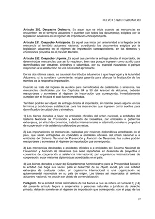 NUEVO ESTATUTO ADUANERO


Artículo 250. Despacho Ordinario. Es aquel que se inicia cuando las mercancías se
encuentren en el territorio aduanero y cuenten con todos los documentos exigidos por la
legislación aduanera en el régimen de importación correspondiente.

Artículo 251. Despacho Anticipado. Es aquel que inicia con anterioridad a la llegada de la
mercancía al território aduanero nacional, acreditando los documentos exigidos por la
legislación aduanera en el régimen de importación correspondiente, en los términos y
condiciones previstos en el previsto Decreto.

Artículo 252. Despacho Urgente. Es aquel que permite la entrega directa al importador, de
determinadas mercancías que así lo requieran, bien sea porque ingresen como auxilio para
damnificados por desastre, siniestros o calamidad, por su especial naturaleza o porque
respondan a la satisfacción de una necesidad apremiante.

En los dos últimos casos, se causarán los tributos aduaneros a que haya lugar y la Autoridad
Aduanera, si lo considera conveniente, exigirá garantía para afianzar la finalización de los
trámites de la respectiva importación.

Cuando se trate del ingreso de auxilios para damnificados de catástrofes o siniestros, las
mercancías clasificables por los Capítulos 84 a 90 del Arancel de Aduanas, deberán
reexportarse o someterse al régimen de importación que corresponda, inmediatamente
cumplan con el fin para el cual fueron importadas.

También podrán ser objeto de entrega directa al importador, sin trámite previo alguno, en los
términos y condiciones establecidas para las mercancías que ingresen como auxilios para
damnificados de catástrofes o siniestros:

1) Los bienes donados a favor de entidades oficiales del orden nacional, a entidades del
Sistema Nacional de Prevención y Atención de Desastres, por entidades o gobiernos
extranjeros, en virtud de convenios, tratados internacionales o interinstitucionales o proyectos
de cooperación y de asistencia celebrados por estas;

2) Las importaciones de mercancías realizadas por misiones diplomáticas acreditadas en el
país, que serán entregadas en comodato a entidades oficiales del orden nacional o a
entidades del Sistema Nacional de Prevención y Atención de Desastres, las cuales podrán
reexportarse o someterse al régimen de importación que corresponda;

3) Las mercancías destinadas a entidades oficiales o a entidades del Sistema Nacional de
Prevención y Atención de Desastres que sean importadas en desarrollo de proyectos o
convenios de cooperación o asistencia internacional, por organismos internacionales de
cooperación, o por misiones diplomáticas acreditadas en el país;

4) Los bienes donados a favor del Departamento Administrativo para la Prosperidad Social o
la entidad que haga sus veces, para el desarrollo de su objeto social, por una entidad
extranjera de cualquier orden, un organismo internacional o una organización no
gubernamental reconocida en su país de origen. Los bienes así importados al territorio
aduanero nacional, no podrán ser objeto de comercialización.

Parágrafo. Si la entidad oficial destinataria de los bienes a que se refiere el numeral 3) y 4)
del presente artículo llegare a enajenarlos a personas naturales o jurídicas de derecho
privado, deberán someterse al régimen de importación que corresponda, con el pago de los


                                                                                              97
 