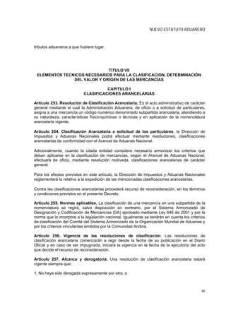 NUEVO ESTATUTO ADUANERO


tributos aduaneros a que hubiere lugar.




                             TITULO VII
 ELEMENTOS TECNICOS NECESARIOS PARA LA CLASIFICACION, DETERMINACIÓN
               DEL VALOR Y ORIGEN DE LAS MERCANCÍAS

                                     CAPITULO I
                           CLASIFICACIONES ARANCELARIAS

Artículo 253. Resolución de Clasificación Arancelaria. Es el acto administrativo de carácter
general mediante el cual la Administración Aduanera, de oficio o a solicitud de particulares,
asigna a una mercancía un código numérico denominado subpartida arancelaria, atendiendo a
su naturaleza, características físico-químicas o técnicas y en aplicación de la nomenclatura
arancelaria vigente.

Artículo 254. Clasificación Arancelaria a solicitud de los particulares, la Dirección de
Impuestos y Aduanas Nacionales podrá efectuar mediante resoluciones, clasificaciones
arancelarias de conformidad con el Arancel de Aduanas Nacional.

Adicionalmente, cuando la citada entidad considere necesario armonizar los criterios que
deban aplicarse en la clasificación de mercancías, según el Arancel de Aduanas Nacional,
efectuará de oficio, mediante resolución motivada, clasificaciones arancelarias de carácter
general.

Para los efectos previstos en este artículo, la Dirección de Impuestos y Aduanas Nacionales
reglamentará lo relativo a la expedición de las mencionadas clasificaciones arancelarias.

Contra las clasificaciones arancelarias procederá recurso de reconsideración, en los términos
y condiciones previstos en el presente Decreto.

Artículo 255. Normas aplicables. La clasificación de una mercancía en una subpartida de la
nomenclatura se regirá, salvo disposición en contrario, por el Sistema Armonizado de
Designación y Codificación de Mercancías (SA) aprobado mediante Ley 646 de 2001 y por la
norma que lo incorpore a la legislación nacional. Igualmente se tendrán en cuenta los criterios
de clasificación del Comité del Sistema Armonizado de la Organización Mundial de Aduanas y
por los criterios vinculantes emitidos por la Comunidad Andina.

Artículo 256. Vigencia de las resoluciones de clasificación. Las resoluciones de
clasificación arancelaria comenzarán a regir desde la fecha de su publicación en el Diario
Oficial y en caso de ser impugnada, iniciará la vigencia en la fecha de la ejecutoria del acto
que decide el recurso de reconsideración.

Artículo 257. Alcance y derogatoria. Una resolución de clasificación arancelaria estará
vigente siempre que:

1. No haya sido derogada expresamente por otra, o



                                                                                            98
 