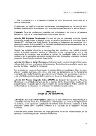 NUEVO ESTATUTO ADUANERO



2. Sea incompatible con la nomenclatura vigente en virtud de cambios introducidos en el
Arancel de Aduanas.

En todo caso, las clasificaciones arancelarias tienen una vigencia máxima de cinco (5) años,
contados desde la fecha de entrada en vigor en los términos señalados en el artículo anterior.

Parágrafo. Para las resoluciones expedidas con anterioridad a la vigencia del presente
Decreto, su vigencia se contará según lo previsto en este artículo.

Artículo 258. Unidades Funcionales. En caso de que un importador pretenda importar
mercancías acogiéndose a la figura de unidad funcional contemplada en la Nota Legal 4 de la
Sección XVI y la Nota legal 3 del Capítulo 90 del Arancel de Aduanas, es obligatoria, como
documento soporte de la importación, la resolución de clasificación arancelaria expedida por la
Dirección de Impuestos y Aduanas Nacionales.

Cuando las unidades, elementos o componentes que constituyen una unidad funcional,
arriben al territorio aduanero nacional en diferentes envíos y amparados en uno o más
documentos de transporte, para someterse al régimen de importación, cada envío deberá
declararse por la subpartida arancelaria que para la unidad funcional se establezca, mediante
resolución de clasificación a petición de particular.

Artículo 259. Reserva de la información. De la información suministrada por el interesado,
sólo se dará a conocer en el cuerpo de la resolución de clasificación arancelaria, aquella que
permita identificar y clasificar la mercancía.

Los antecedentes y documentos anexos a la solicitud, tales como catálogos, fichas técnicas,
planos y análisis químicos, entre otros, sólo serán de conocimiento de los funcionarios
encargados de estudiar la solicitud y podrán ser suministrados a las autoridades de control o
a las autoridades judiciales, cuando lo requieran, en desarrollo de sus facultades legales.

Artículo 260. Arancel Integrado Andino (ARIAN). La Dirección de Impuestos y Aduanas
Nacionales es la entidad encargada de dar el alcance, fijar los lineamientos y establecer los
procedimientos y requisitos para la implementación del Arancel Integrado Andino (ARIAN) de
conformidad con lo establecido por la Decisión 657 de la Comunidad Andina.


                                      CAPÍTULO II
                              ORIGEN DE LAS MERCANCIAS.


Artículo 261. Resolución Anticipada de Origen. Es el acto administrativo mediante el cual la
Autoridad Aduanera, antes de la importación de una mercancía y a solicitud del importador en
su territorio, o del exportador o productor del territorio de la otra Parte, establece si dicha
mercancía califica como originaria, conforme a lo señalado en el respectivo Acuerdo
Comercial.

Contra las resoluciones anticipadas de origen procederá recurso de reconsideración, en los
términos y condiciones previstos en el presente Decreto.




                                                                                            99
 