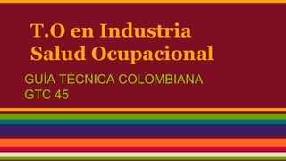 T.O en Industria
Salud Ocupacional
GUÍA TÉCNICA COLOMBIANA
GTC 45
 