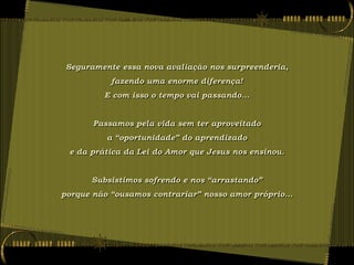 Seguramente essa nova avaliação nos surpreenderia,
           fazendo uma enorme diferença!
         E com isso o tempo vai passando...


       Passamos pela vida sem ter aproveitado
          a “oportunidade” do aprendizado
 e da prática da Lei do Amor que Jesus nos ensinou.


      Subsistimos sofrendo e nos “arrastando”
porque não “ousamos contrariar” nosso amor próprio...
 