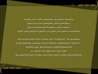 Nunca se é velho demais, ou jovem demais,
          para se rever posições, para perdoar,
          para sermos perdoados e para amar;
 dizer uma palavra gentil ou fazer um gesto carinhoso.


 Não se permita ficar preso aos “tropeços” do passado.
O que passou, passou e já produziu suficientes “danos”...
        Impeça que permaneça indefinidamente
             a causar estragos em sua vida!
As experiências vividas serviram para nosso aprendizado.
 