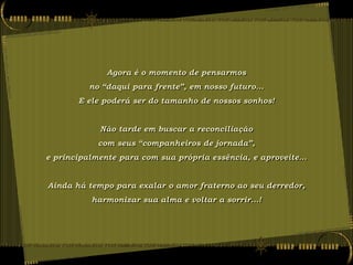 Agora é o momento de pensarmos
          no “daqui para frente”, em nosso futuro...
       E ele poderá ser do tamanho de nossos sonhos!


            Não tarde em buscar a reconciliação
            com seus “companheiros de jornada”,
e principalmente para com sua própria essência, e aproveite...


Ainda há tempo para exalar o amor fraterno ao seu derredor,
          harmonizar sua alma e voltar a sorrir...!
 