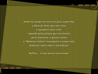Ainda há tempo de voltar-se para nosso Pai,
       o Deus de Amor que nos criou
          e agradecer pela vida,
   rogando pelas forças que nos faltam
      para fazermos, o quanto antes,
a “Reforma Intima” necessária à nossa vida,
     desde já e para toda a eternidade!


    Reflita... E não perca mais tempo!
 